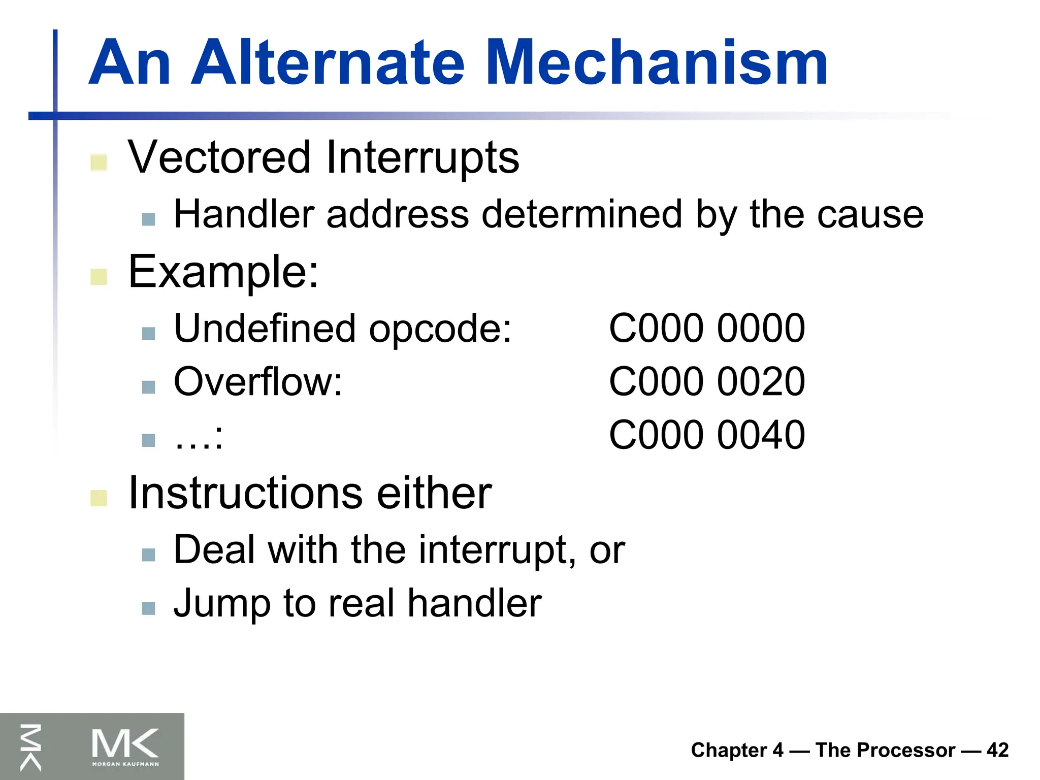 Chapter 4 — The Processor — 42
An Alternate Mechanism
 Vectored Interrupts
 Handler address determined by the cause
 Example:
 Undefined opcode: C000 0000
 Overflow: C000 0020
 …: C000 0040
 Instructions either
 Deal with the interrupt, or
 Jump to real handler
 