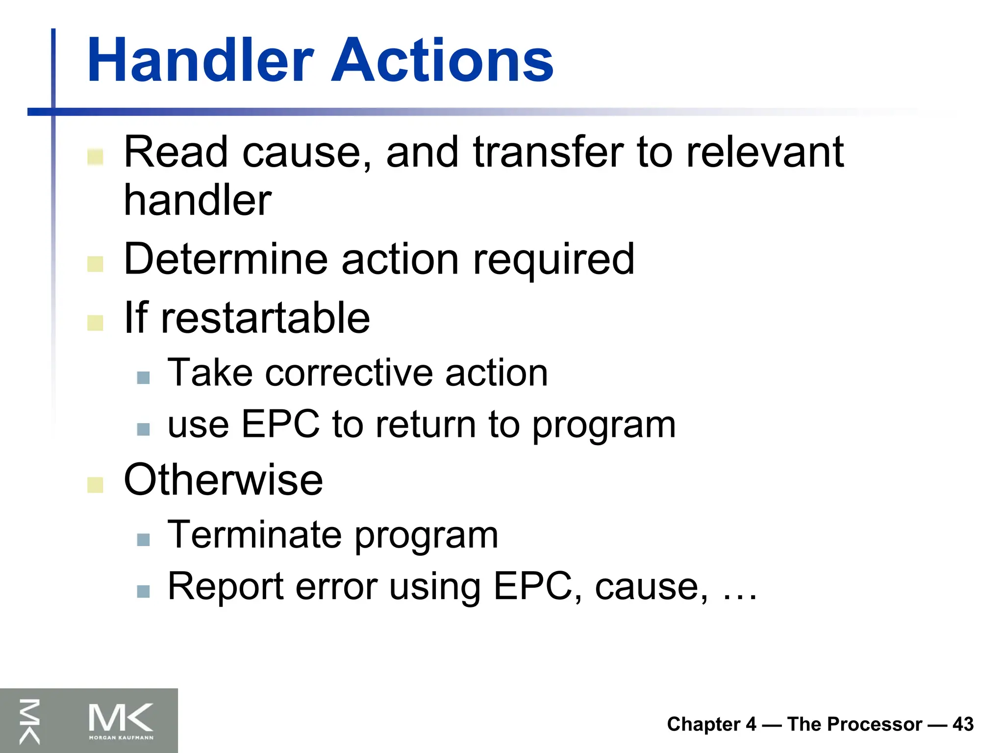 Chapter 4 — The Processor — 43
Handler Actions
 Read cause, and transfer to relevant
handler
 Determine action required
 If restartable
 Take corrective action
 use EPC to return to program
 Otherwise
 Terminate program
 Report error using EPC, cause, …
 