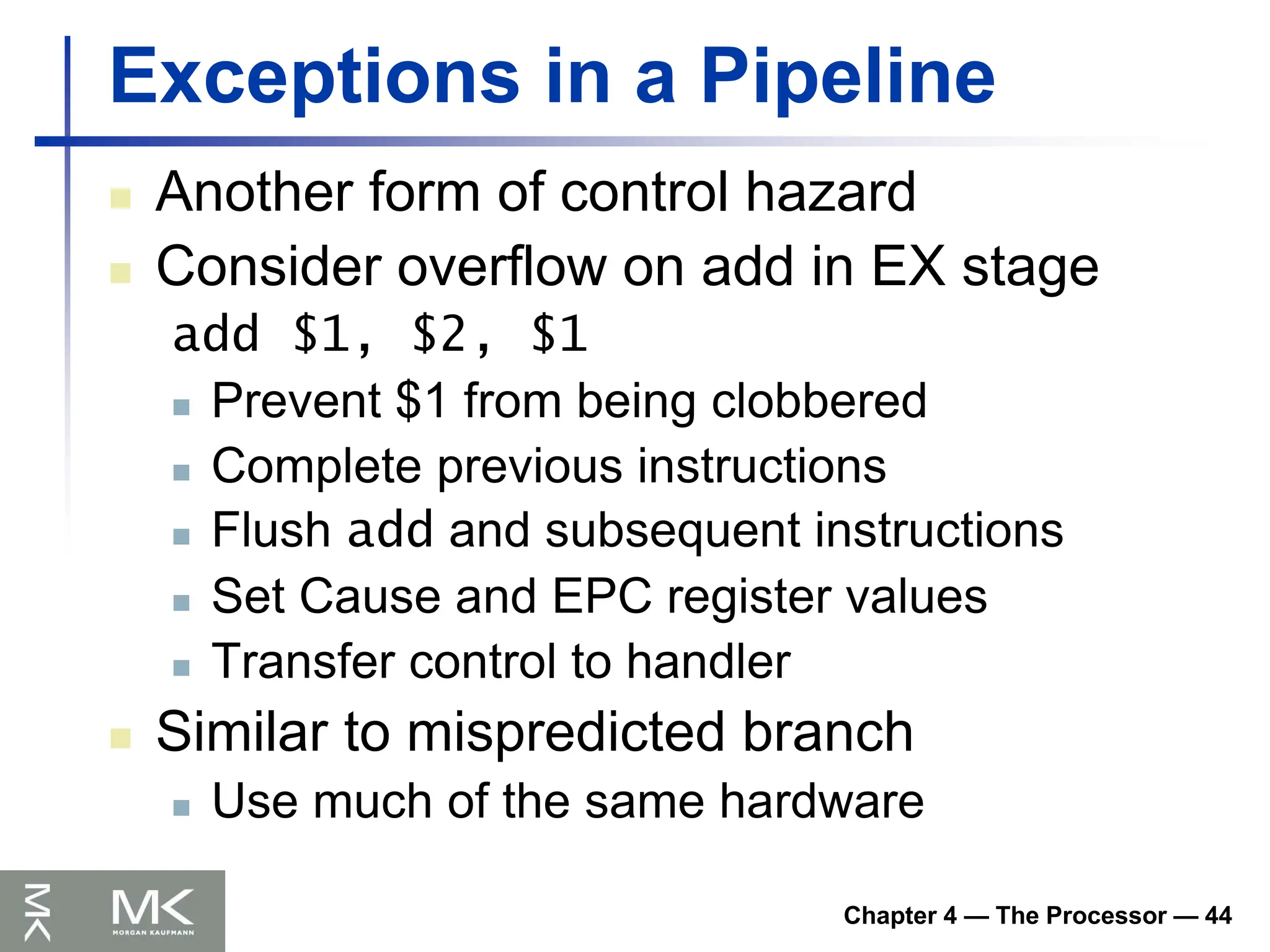 Chapter 4 — The Processor — 44
Exceptions in a Pipeline
 Another form of control hazard
 Consider overflow on add in EX stage
add $1, $2, $1
 Prevent $1 from being clobbered
 Complete previous instructions
 Flush add and subsequent instructions
 Set Cause and EPC register values
 Transfer control to handler
 Similar to mispredicted branch
 Use much of the same hardware
 