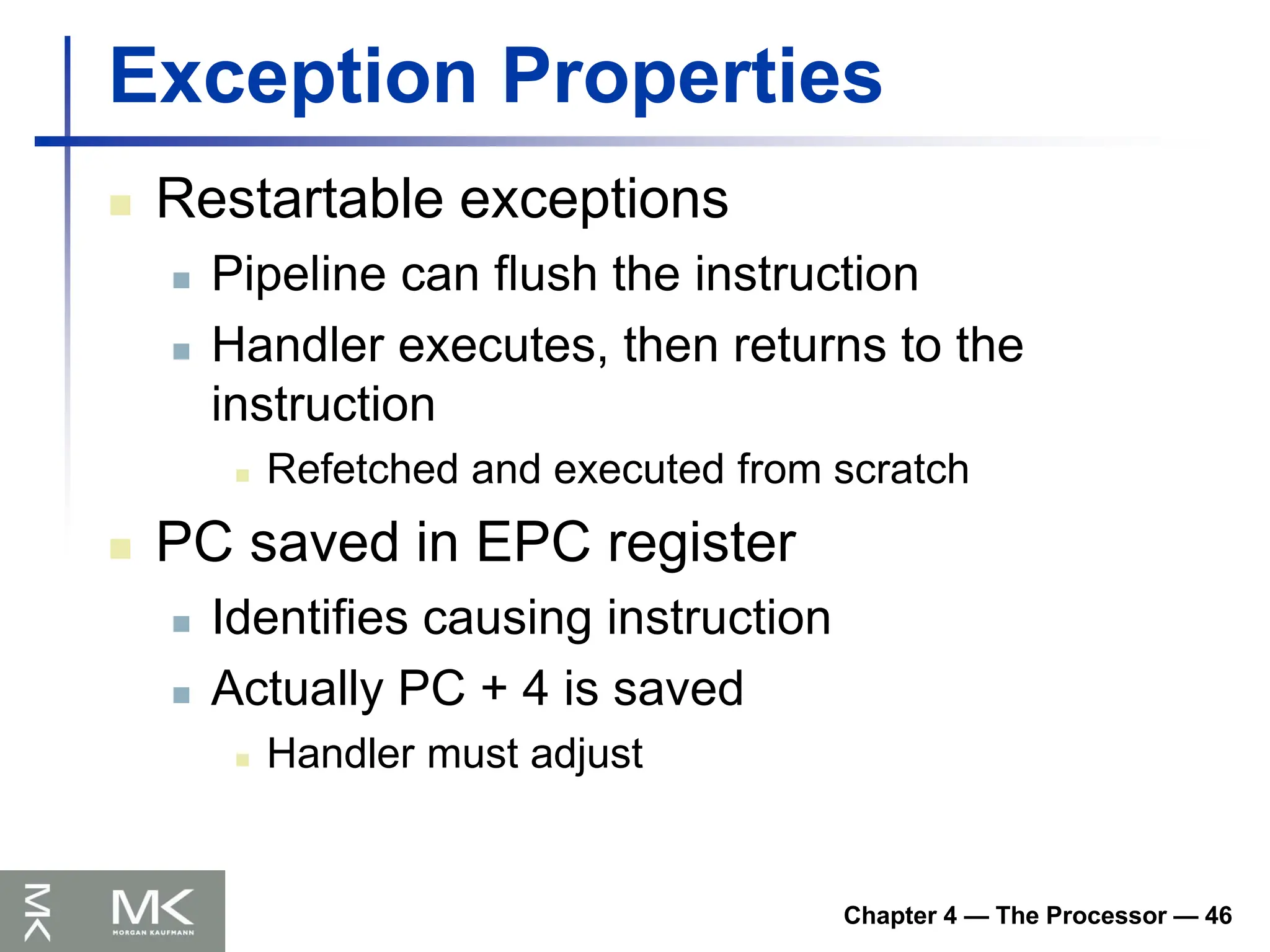 Chapter 4 — The Processor — 46
Exception Properties
 Restartable exceptions
 Pipeline can flush the instruction
 Handler executes, then returns to the
instruction
 Refetched and executed from scratch
 PC saved in EPC register
 Identifies causing instruction
 Actually PC + 4 is saved
 Handler must adjust
 