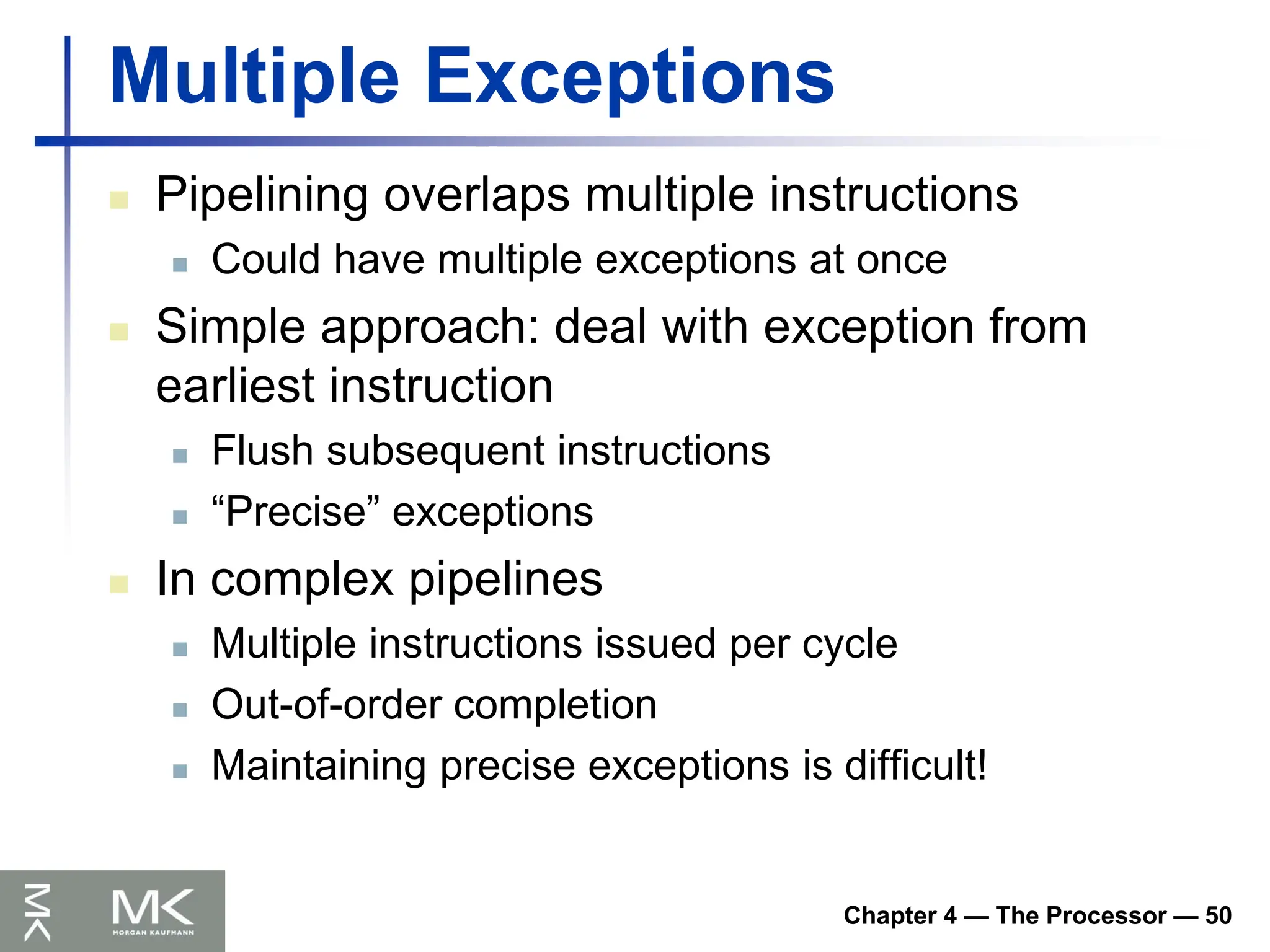 Chapter 4 — The Processor — 50
Multiple Exceptions
 Pipelining overlaps multiple instructions
 Could have multiple exceptions at once
 Simple approach: deal with exception from
earliest instruction
 Flush subsequent instructions
 “Precise” exceptions
 In complex pipelines
 Multiple instructions issued per cycle
 Out-of-order completion
 Maintaining precise exceptions is difficult!
 