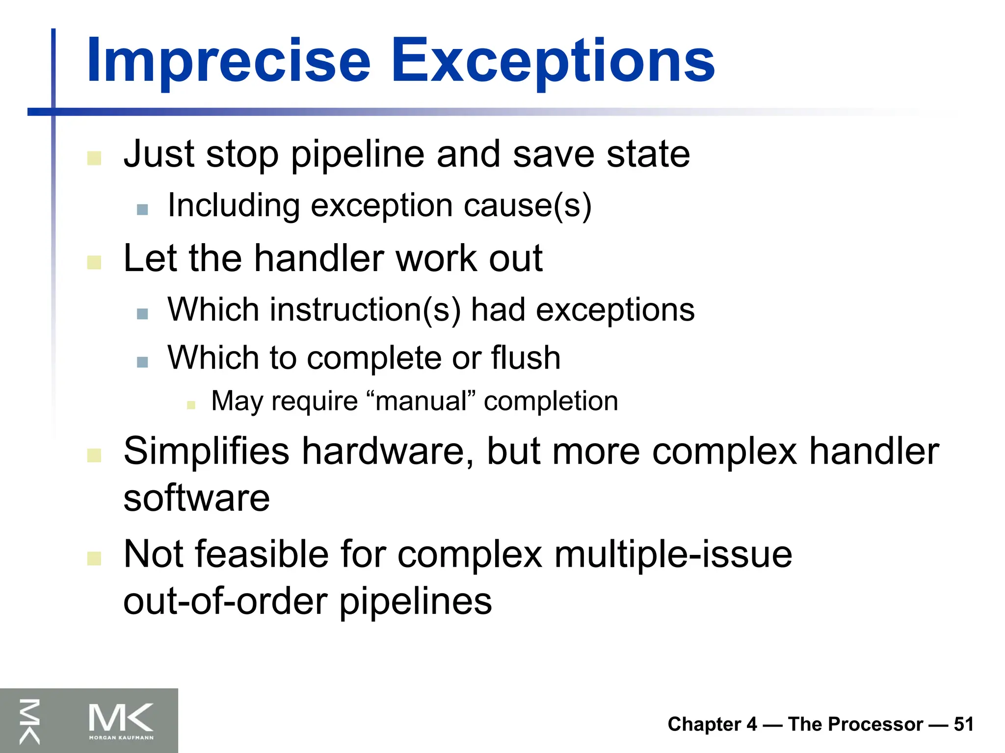 Chapter 4 — The Processor — 51
Imprecise Exceptions
 Just stop pipeline and save state
 Including exception cause(s)
 Let the handler work out
 Which instruction(s) had exceptions
 Which to complete or flush
 May require “manual” completion
 Simplifies hardware, but more complex handler
software
 Not feasible for complex multiple-issue
out-of-order pipelines
 