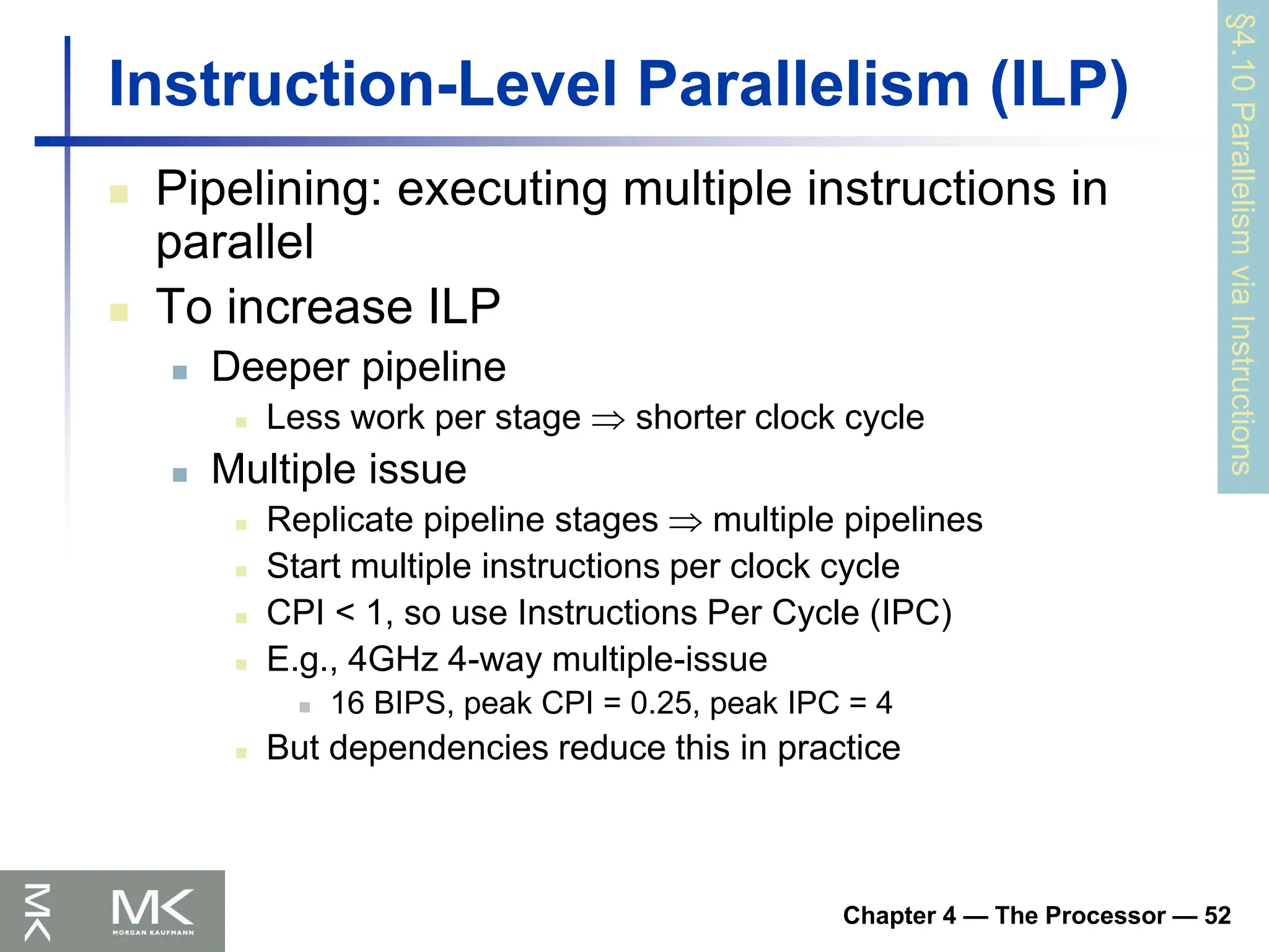 Chapter 4 — The Processor — 52
Instruction-Level Parallelism (ILP)
 Pipelining: executing multiple instructions in
parallel
 To increase ILP
 Deeper pipeline
 Less work per stage  shorter clock cycle
 Multiple issue
 Replicate pipeline stages  multiple pipelines
 Start multiple instructions per clock cycle
 CPI < 1, so use Instructions Per Cycle (IPC)
 E.g., 4GHz 4-way multiple-issue
 16 BIPS, peak CPI = 0.25, peak IPC = 4
 But dependencies reduce this in practice
§4.10
Parallelism
via
Instructions
 
