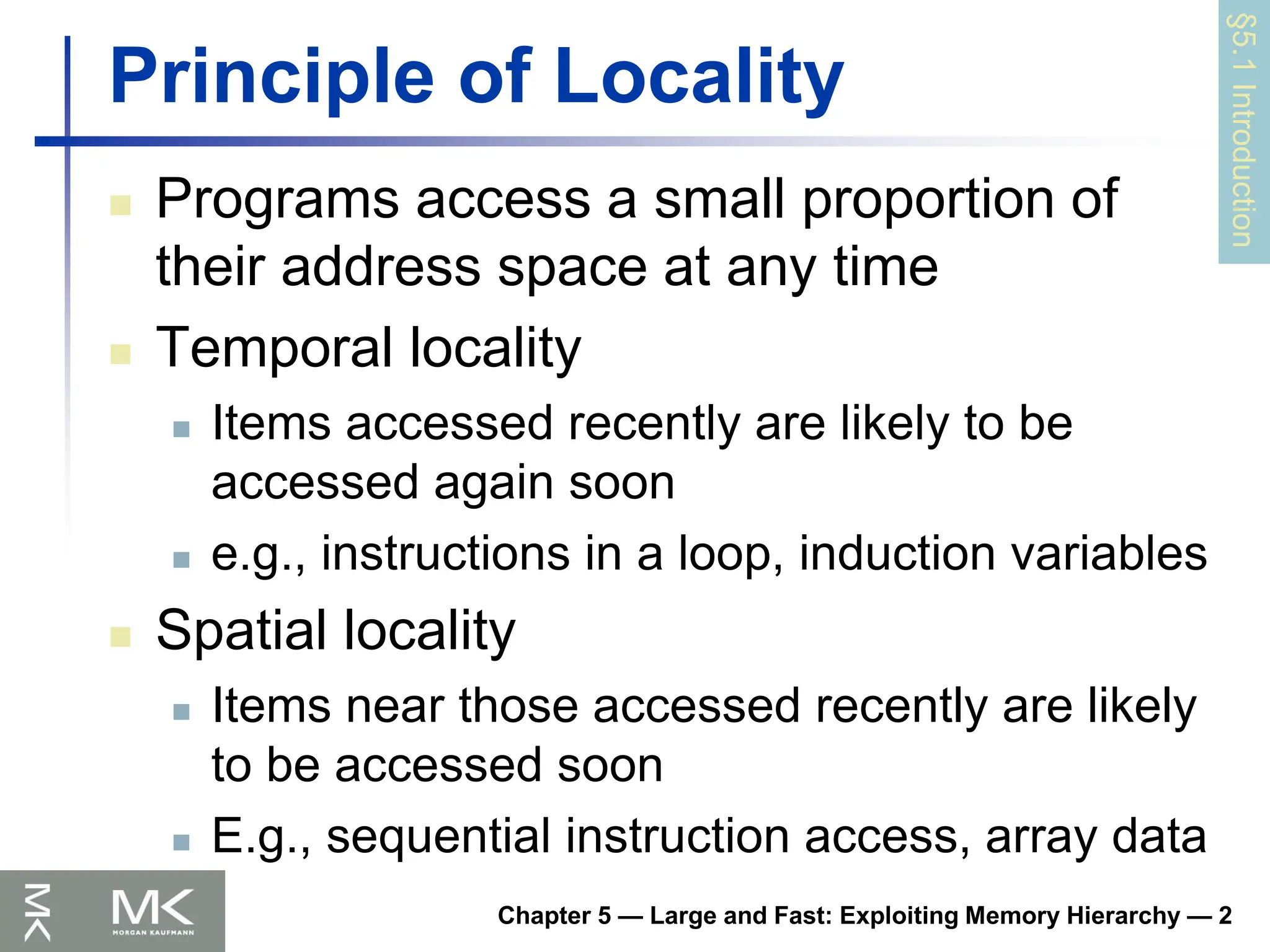Chapter 5 — Large and Fast: Exploiting Memory Hierarchy — 2
Principle of Locality
 Programs access a small proportion of
their address space at any time
 Temporal locality
 Items accessed recently are likely to be
accessed again soon
 e.g., instructions in a loop, induction variables
 Spatial locality
 Items near those accessed recently are likely
to be accessed soon
 E.g., sequential instruction access, array data
§5.1
Introduction
 