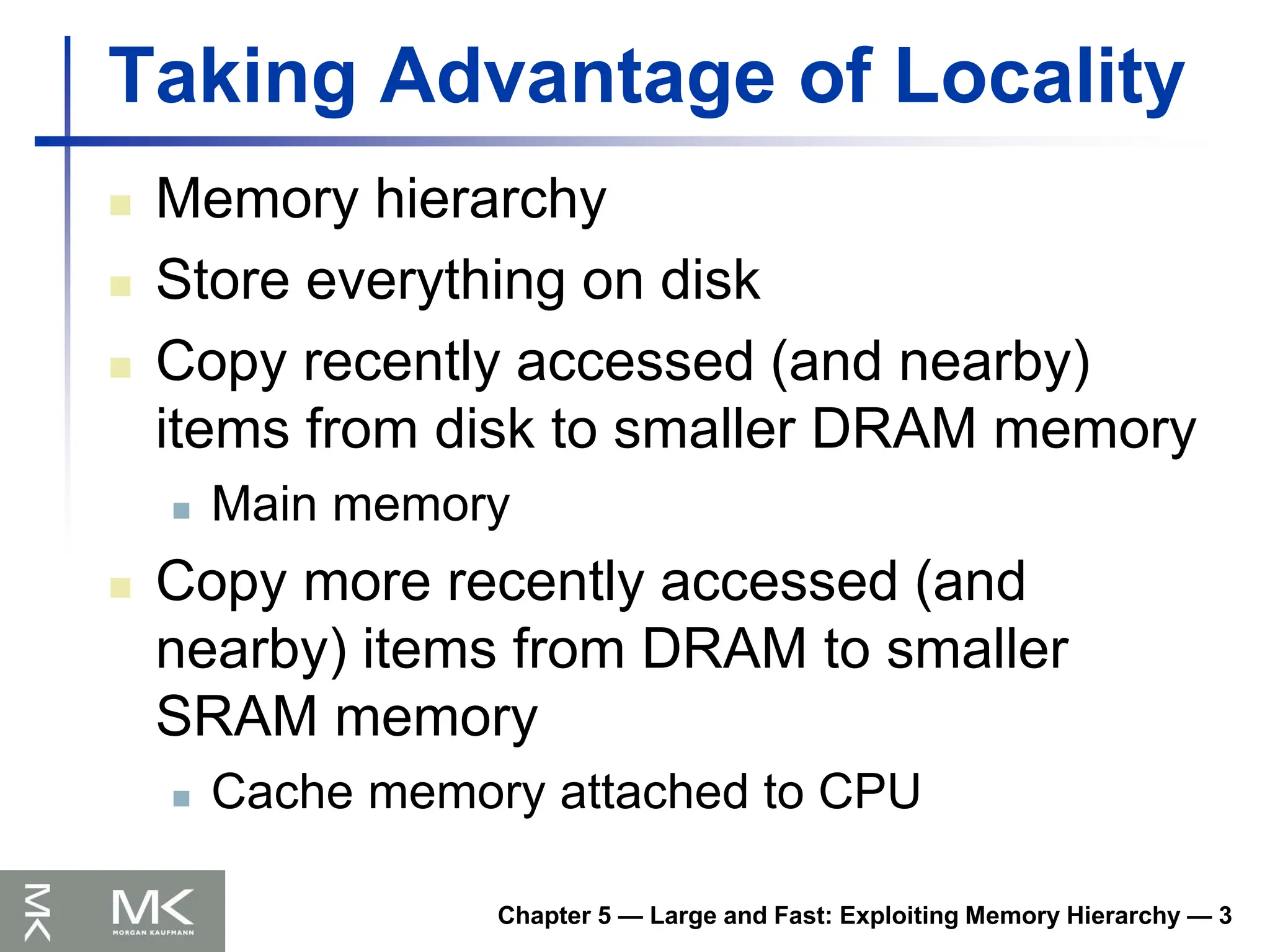 Chapter 5 — Large and Fast: Exploiting Memory Hierarchy — 3
Taking Advantage of Locality
 Memory hierarchy
 Store everything on disk
 Copy recently accessed (and nearby)
items from disk to smaller DRAM memory
 Main memory
 Copy more recently accessed (and
nearby) items from DRAM to smaller
SRAM memory
 Cache memory attached to CPU
 