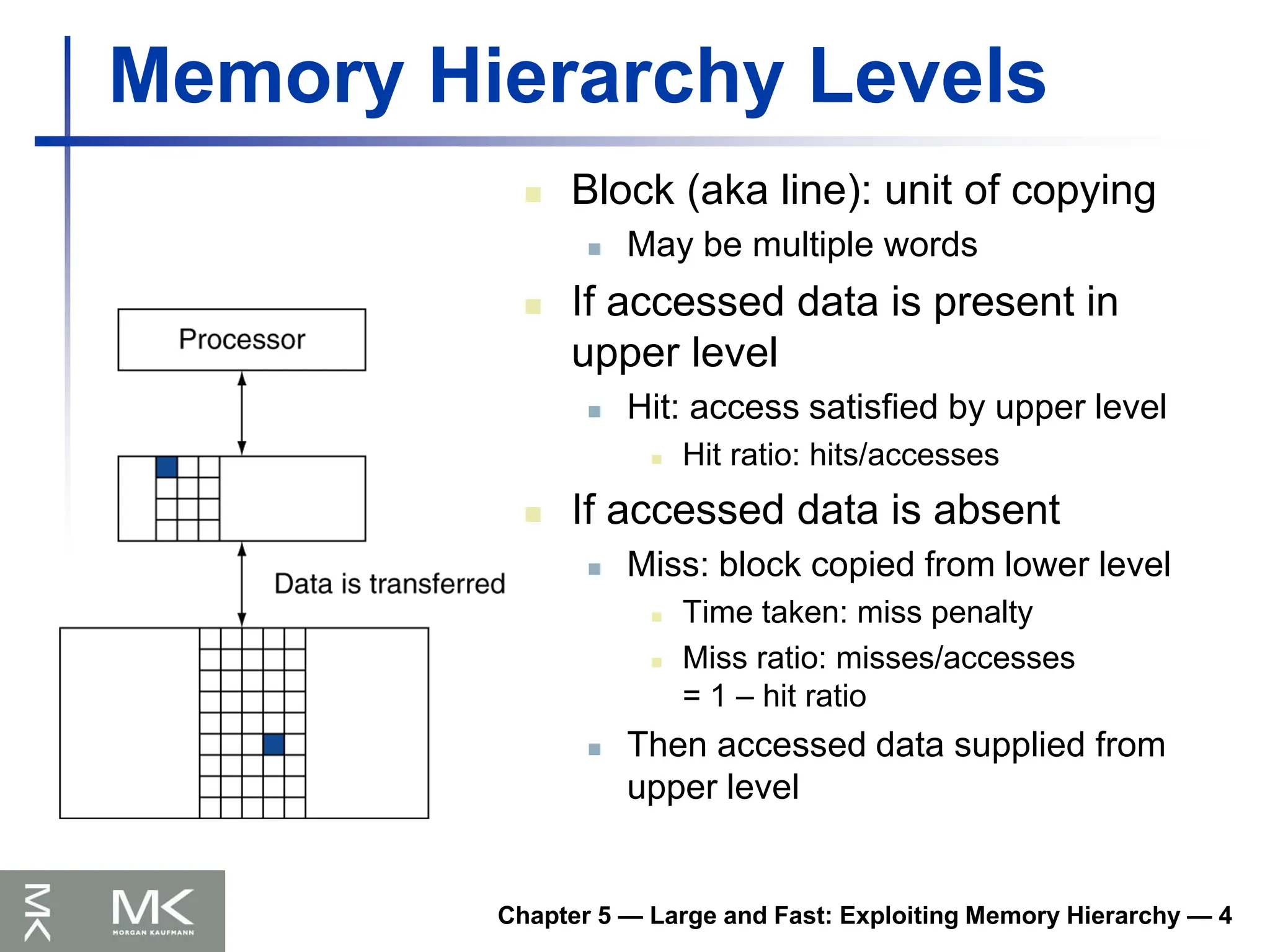 Chapter 5 — Large and Fast: Exploiting Memory Hierarchy — 4
Memory Hierarchy Levels
 Block (aka line): unit of copying
 May be multiple words
 If accessed data is present in
upper level
 Hit: access satisfied by upper level
 Hit ratio: hits/accesses
 If accessed data is absent
 Miss: block copied from lower level
 Time taken: miss penalty
 Miss ratio: misses/accesses
= 1 – hit ratio
 Then accessed data supplied from
upper level
 