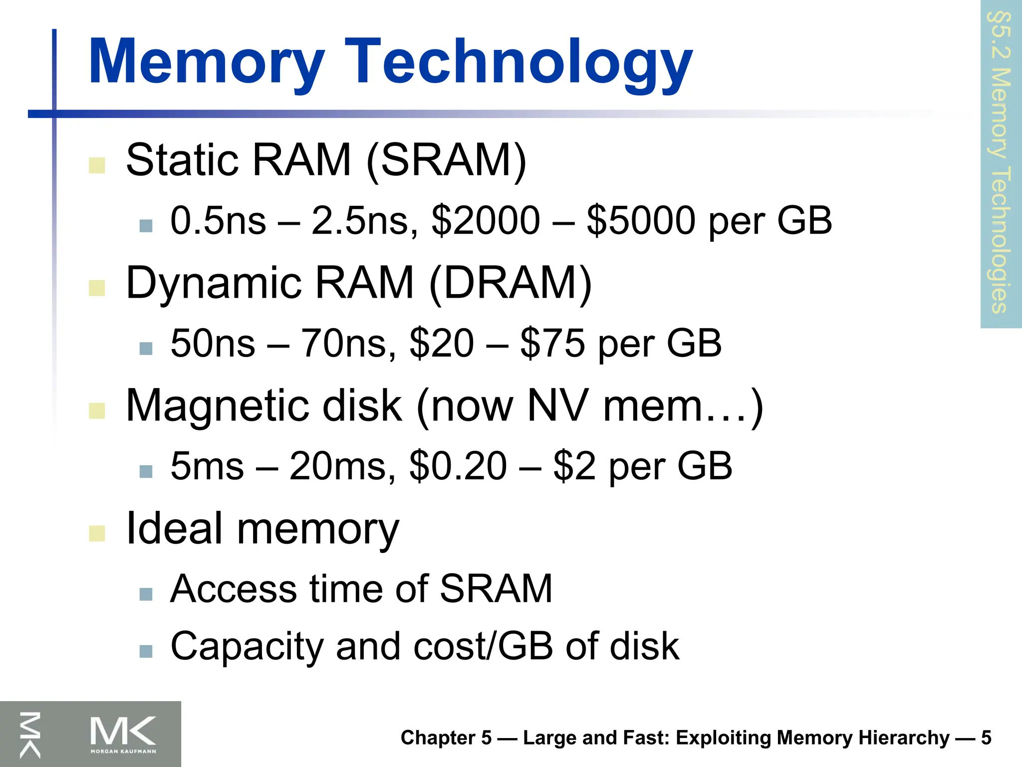 Chapter 5 — Large and Fast: Exploiting Memory Hierarchy — 5
Memory Technology
 Static RAM (SRAM)
 0.5ns – 2.5ns, $2000 – $5000 per GB
 Dynamic RAM (DRAM)
 50ns – 70ns, $20 – $75 per GB
 Magnetic disk (now NV mem…)
 5ms – 20ms, $0.20 – $2 per GB
 Ideal memory
 Access time of SRAM
 Capacity and cost/GB of disk
§5.2
Memory
Technologies
 