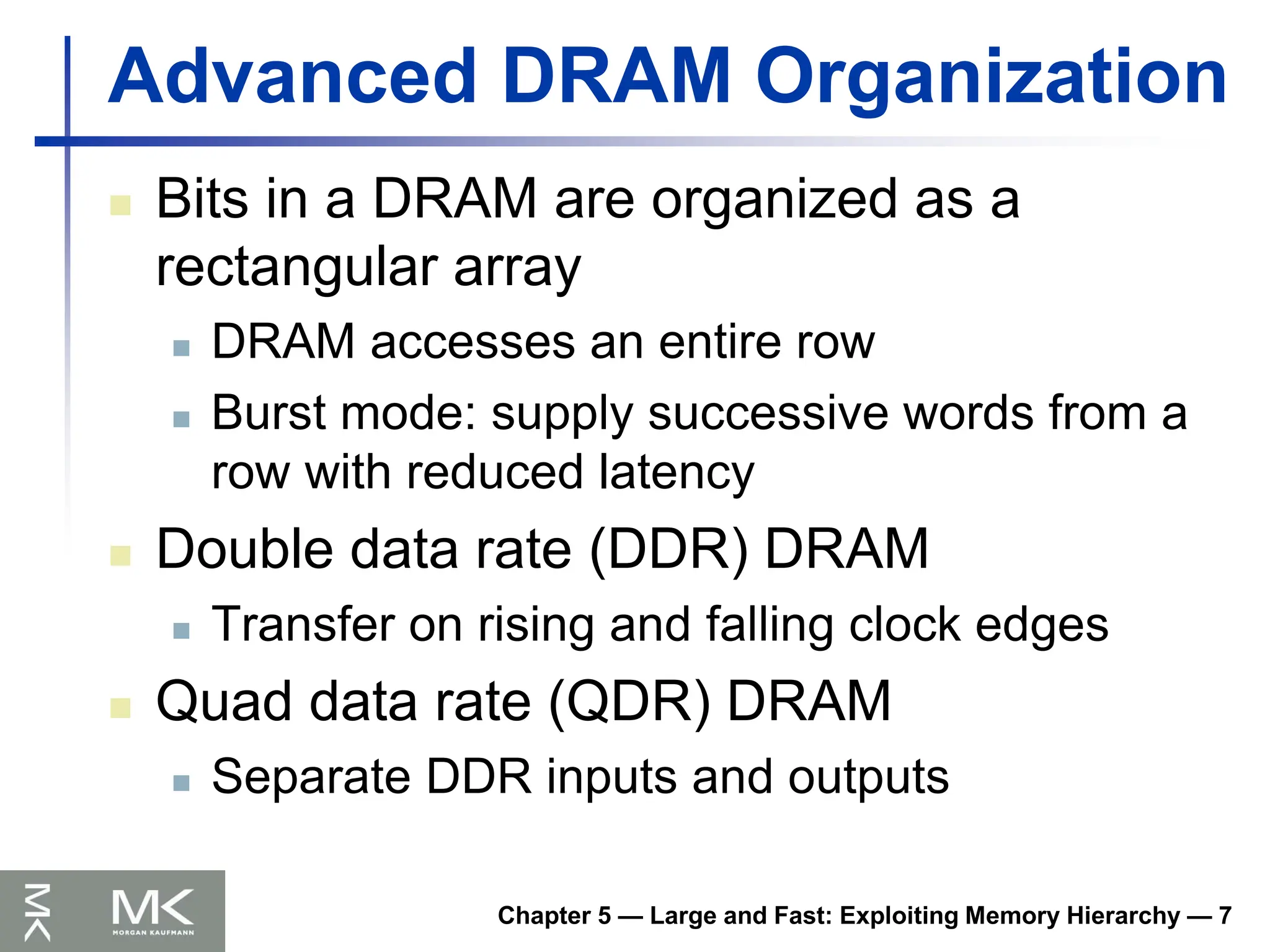 Chapter 5 — Large and Fast: Exploiting Memory Hierarchy — 7
Advanced DRAM Organization
 Bits in a DRAM are organized as a
rectangular array
 DRAM accesses an entire row
 Burst mode: supply successive words from a
row with reduced latency
 Double data rate (DDR) DRAM
 Transfer on rising and falling clock edges
 Quad data rate (QDR) DRAM
 Separate DDR inputs and outputs
 