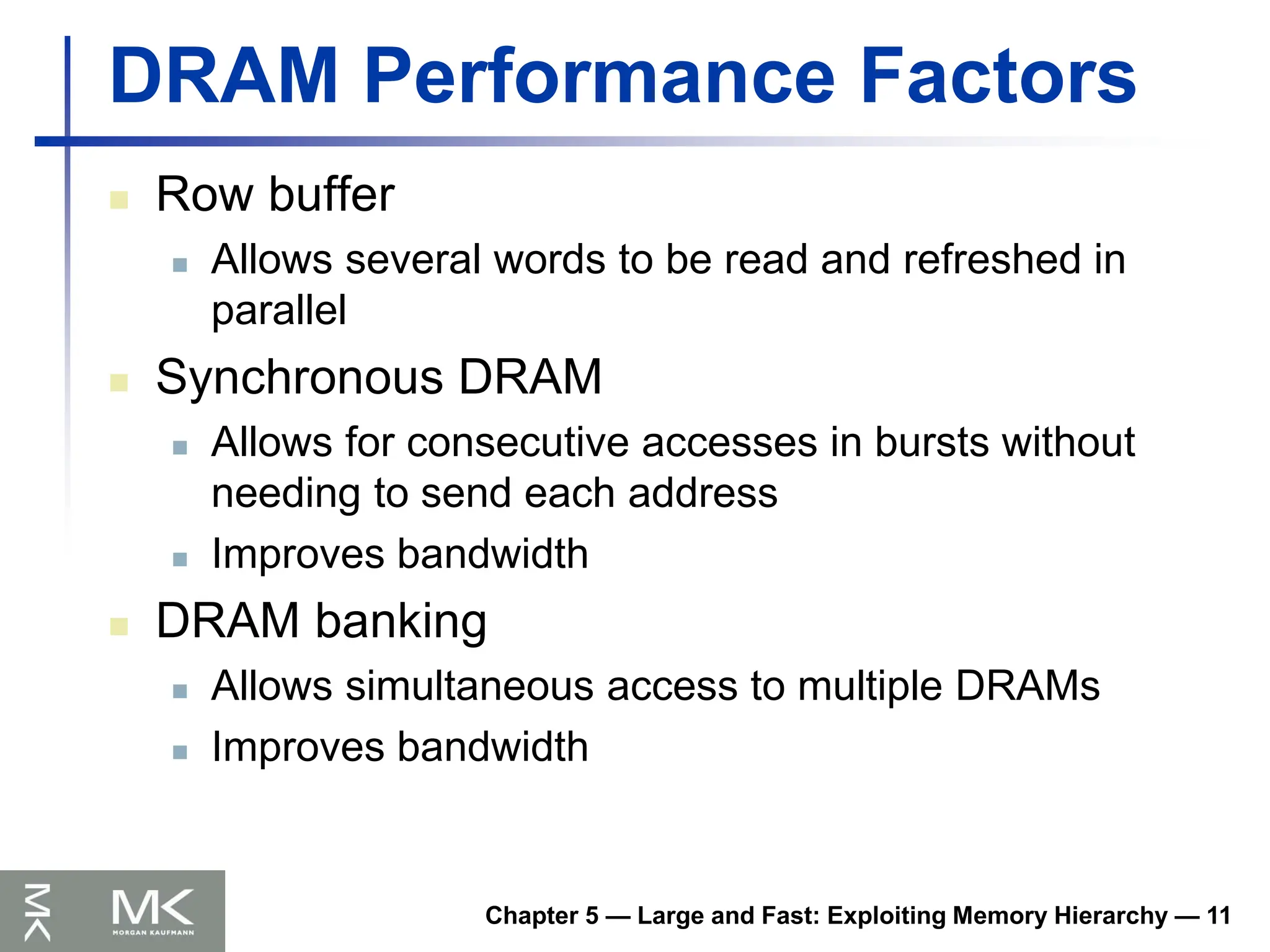 DRAM Performance Factors
 Row buffer
 Allows several words to be read and refreshed in
parallel
 Synchronous DRAM
 Allows for consecutive accesses in bursts without
needing to send each address
 Improves bandwidth
 DRAM banking
 Allows simultaneous access to multiple DRAMs
 Improves bandwidth
Chapter 5 — Large and Fast: Exploiting Memory Hierarchy — 11
 