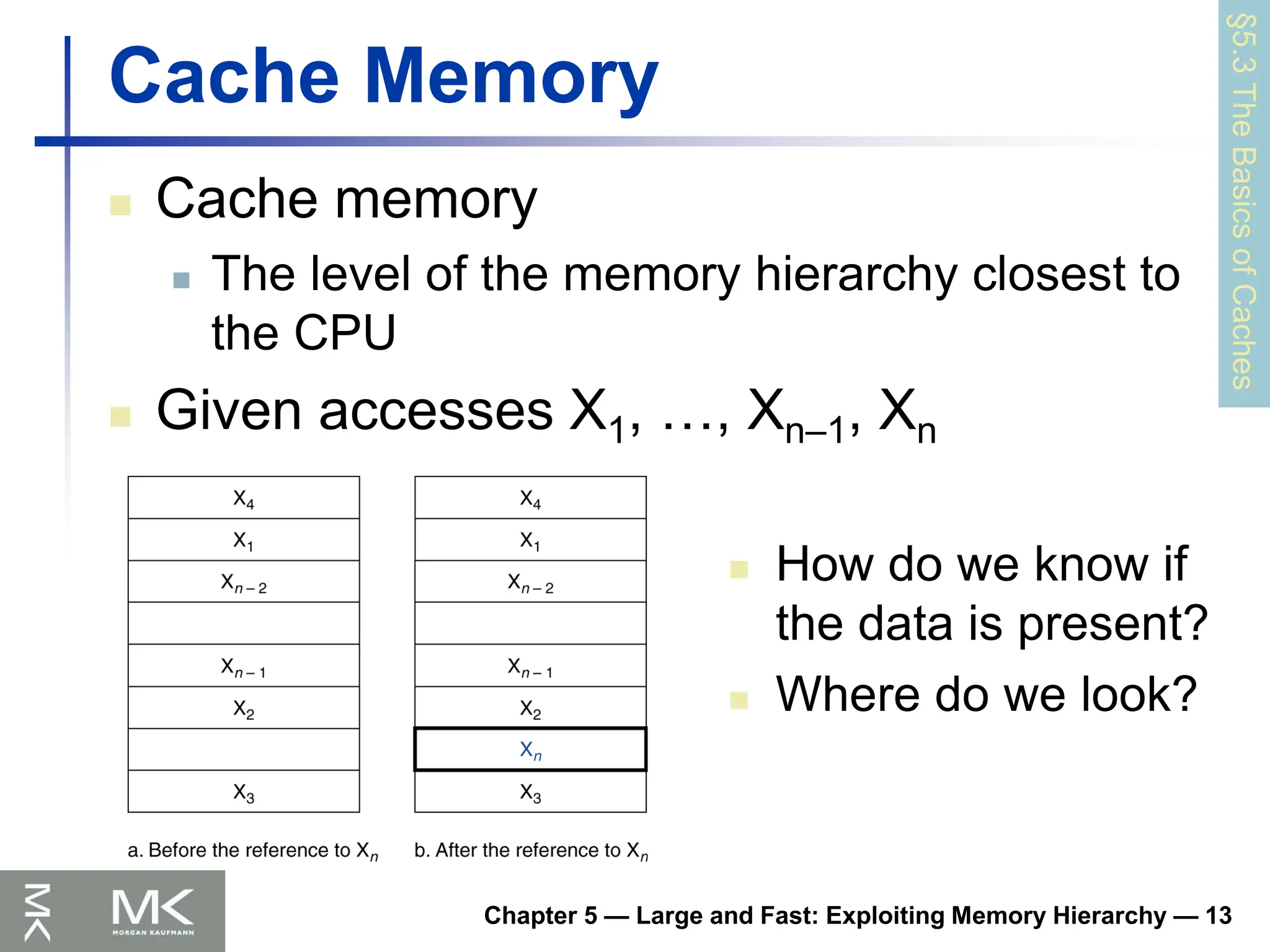 Chapter 5 — Large and Fast: Exploiting Memory Hierarchy — 13
Cache Memory
 Cache memory
 The level of the memory hierarchy closest to
the CPU
 Given accesses X1, …, Xn–1, Xn
§5.3
The
Basics
of
Caches
 How do we know if
the data is present?
 Where do we look?
 