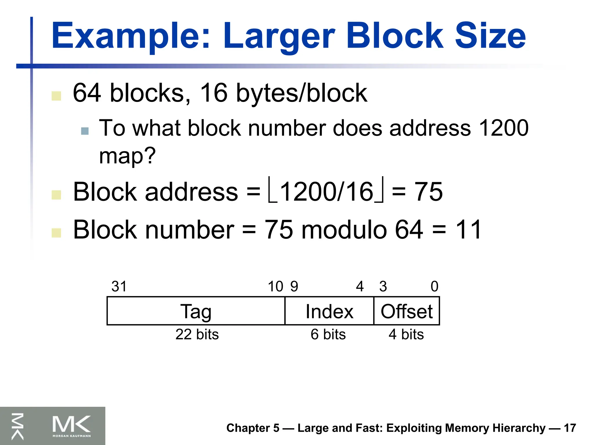 Chapter 5 — Large and Fast: Exploiting Memory Hierarchy — 17
Example: Larger Block Size
 64 blocks, 16 bytes/block
 To what block number does address 1200
map?
 Block address = 1200/16 = 75
 Block number = 75 modulo 64 = 11
Tag Index Offset
0
3
4
9
10
31
4 bits
6 bits
22 bits
 