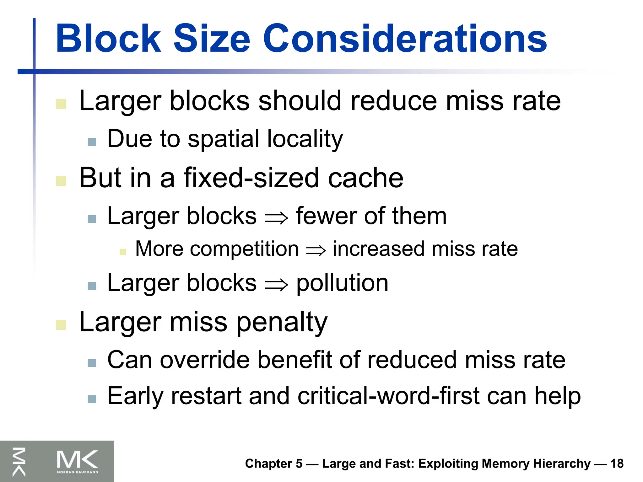 Chapter 5 — Large and Fast: Exploiting Memory Hierarchy — 18
Block Size Considerations
 Larger blocks should reduce miss rate
 Due to spatial locality
 But in a fixed-sized cache
 Larger blocks  fewer of them
 More competition  increased miss rate
 Larger blocks  pollution
 Larger miss penalty
 Can override benefit of reduced miss rate
 Early restart and critical-word-first can help
 