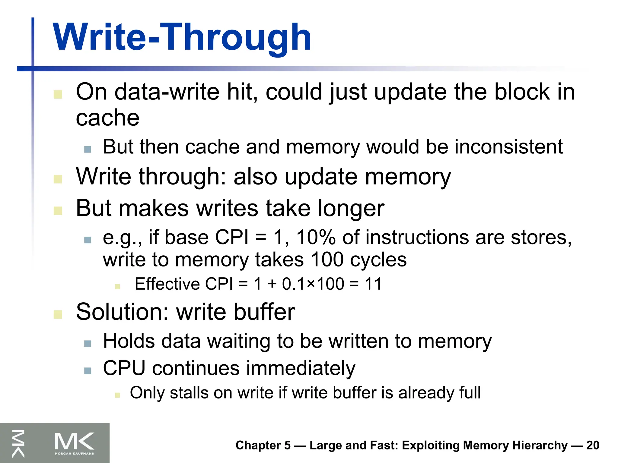 Chapter 5 — Large and Fast: Exploiting Memory Hierarchy — 20
Write-Through
 On data-write hit, could just update the block in
cache
 But then cache and memory would be inconsistent
 Write through: also update memory
 But makes writes take longer
 e.g., if base CPI = 1, 10% of instructions are stores,
write to memory takes 100 cycles
 Effective CPI = 1 + 0.1×100 = 11
 Solution: write buffer
 Holds data waiting to be written to memory
 CPU continues immediately
 Only stalls on write if write buffer is already full
 