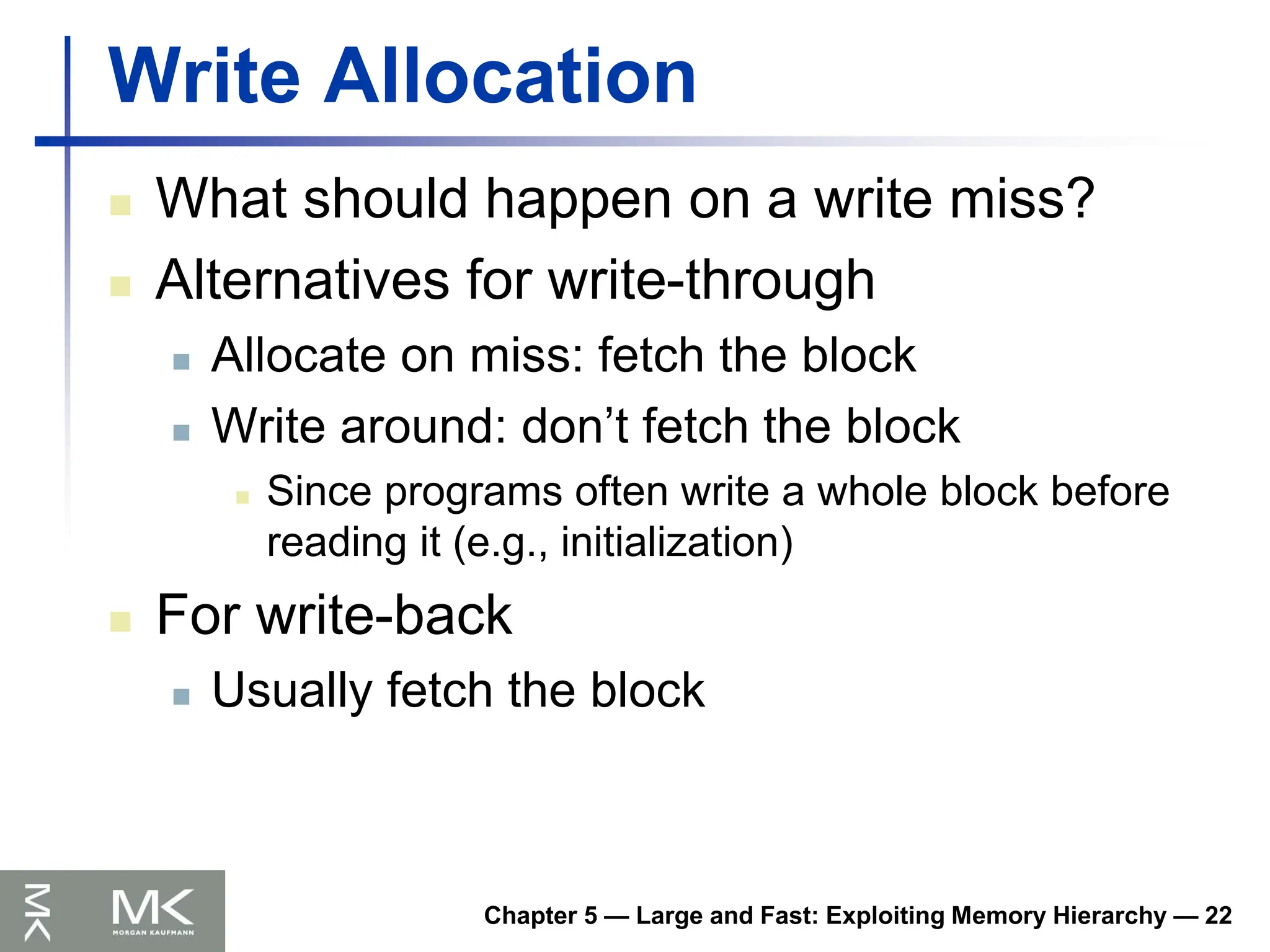 Chapter 5 — Large and Fast: Exploiting Memory Hierarchy — 22
Write Allocation
 What should happen on a write miss?
 Alternatives for write-through
 Allocate on miss: fetch the block
 Write around: don’t fetch the block
 Since programs often write a whole block before
reading it (e.g., initialization)
 For write-back
 Usually fetch the block
 