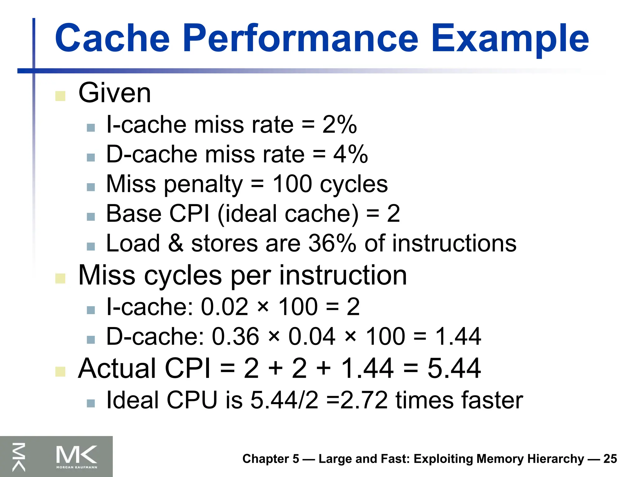 Chapter 5 — Large and Fast: Exploiting Memory Hierarchy — 25
Cache Performance Example
 Given
 I-cache miss rate = 2%
 D-cache miss rate = 4%
 Miss penalty = 100 cycles
 Base CPI (ideal cache) = 2
 Load & stores are 36% of instructions
 Miss cycles per instruction
 I-cache: 0.02 × 100 = 2
 D-cache: 0.36 × 0.04 × 100 = 1.44
 Actual CPI = 2 + 2 + 1.44 = 5.44
 Ideal CPU is 5.44/2 =2.72 times faster
 