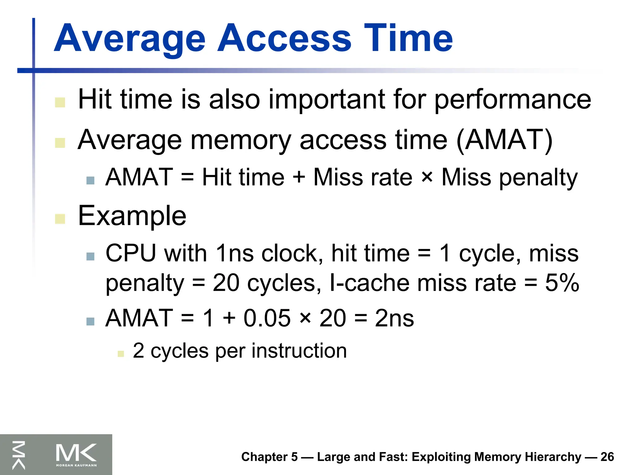 Chapter 5 — Large and Fast: Exploiting Memory Hierarchy — 26
Average Access Time
 Hit time is also important for performance
 Average memory access time (AMAT)
 AMAT = Hit time + Miss rate × Miss penalty
 Example
 CPU with 1ns clock, hit time = 1 cycle, miss
penalty = 20 cycles, I-cache miss rate = 5%
 AMAT = 1 + 0.05 × 20 = 2ns
 2 cycles per instruction
 