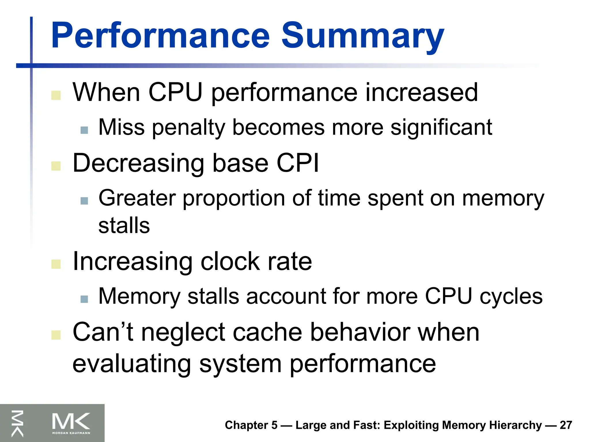 Chapter 5 — Large and Fast: Exploiting Memory Hierarchy — 27
Performance Summary
 When CPU performance increased
 Miss penalty becomes more significant
 Decreasing base CPI
 Greater proportion of time spent on memory
stalls
 Increasing clock rate
 Memory stalls account for more CPU cycles
 Can’t neglect cache behavior when
evaluating system performance
 