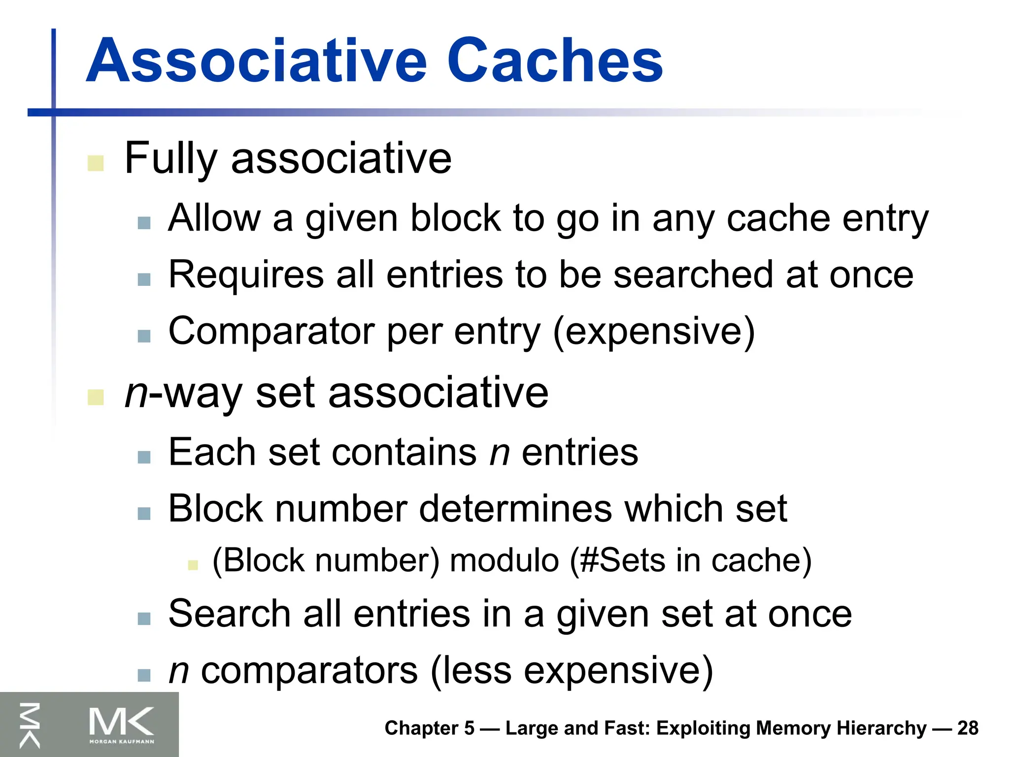 Chapter 5 — Large and Fast: Exploiting Memory Hierarchy — 28
Associative Caches
 Fully associative
 Allow a given block to go in any cache entry
 Requires all entries to be searched at once
 Comparator per entry (expensive)
 n-way set associative
 Each set contains n entries
 Block number determines which set
 (Block number) modulo (#Sets in cache)
 Search all entries in a given set at once
 n comparators (less expensive)
 