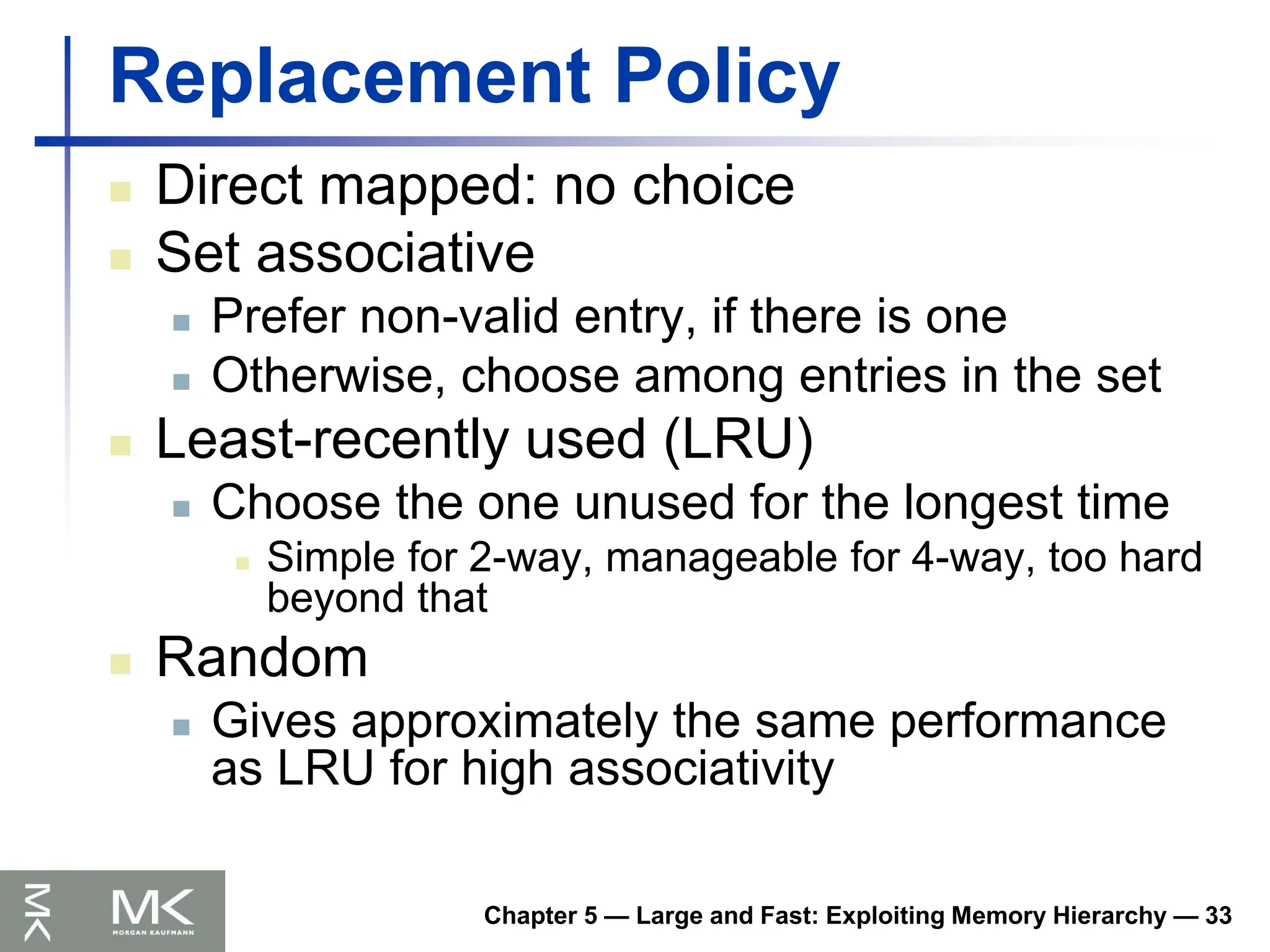 Chapter 5 — Large and Fast: Exploiting Memory Hierarchy — 33
Replacement Policy
 Direct mapped: no choice
 Set associative
 Prefer non-valid entry, if there is one
 Otherwise, choose among entries in the set
 Least-recently used (LRU)
 Choose the one unused for the longest time
 Simple for 2-way, manageable for 4-way, too hard
beyond that
 Random
 Gives approximately the same performance
as LRU for high associativity
 