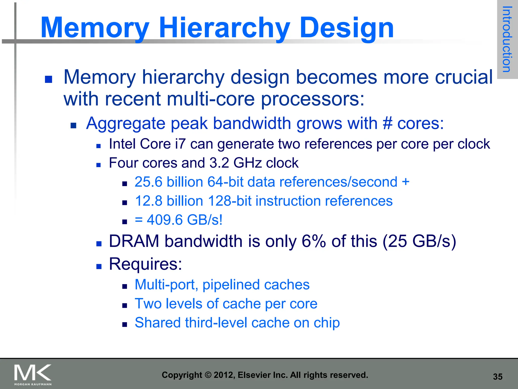 35
Copyright © 2012, Elsevier Inc. All rights reserved.
Memory Hierarchy Design
 Memory hierarchy design becomes more crucial
with recent multi-core processors:
 Aggregate peak bandwidth grows with # cores:
 Intel Core i7 can generate two references per core per clock
 Four cores and 3.2 GHz clock
 25.6 billion 64-bit data references/second +
 12.8 billion 128-bit instruction references
 = 409.6 GB/s!
 DRAM bandwidth is only 6% of this (25 GB/s)
 Requires:
 Multi-port, pipelined caches
 Two levels of cache per core
 Shared third-level cache on chip
Introduction
 