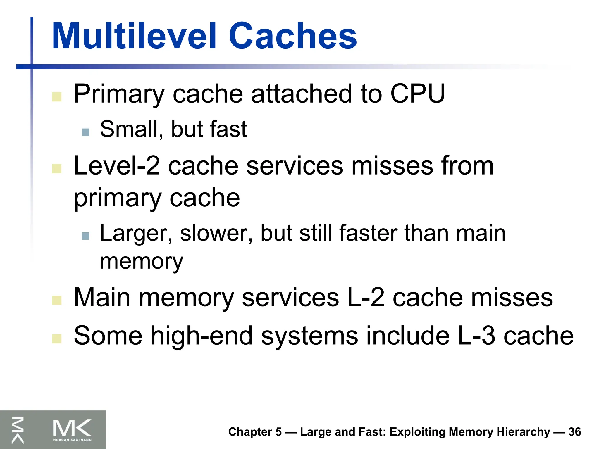 Chapter 5 — Large and Fast: Exploiting Memory Hierarchy — 36
Multilevel Caches
 Primary cache attached to CPU
 Small, but fast
 Level-2 cache services misses from
primary cache
 Larger, slower, but still faster than main
memory
 Main memory services L-2 cache misses
 Some high-end systems include L-3 cache
 