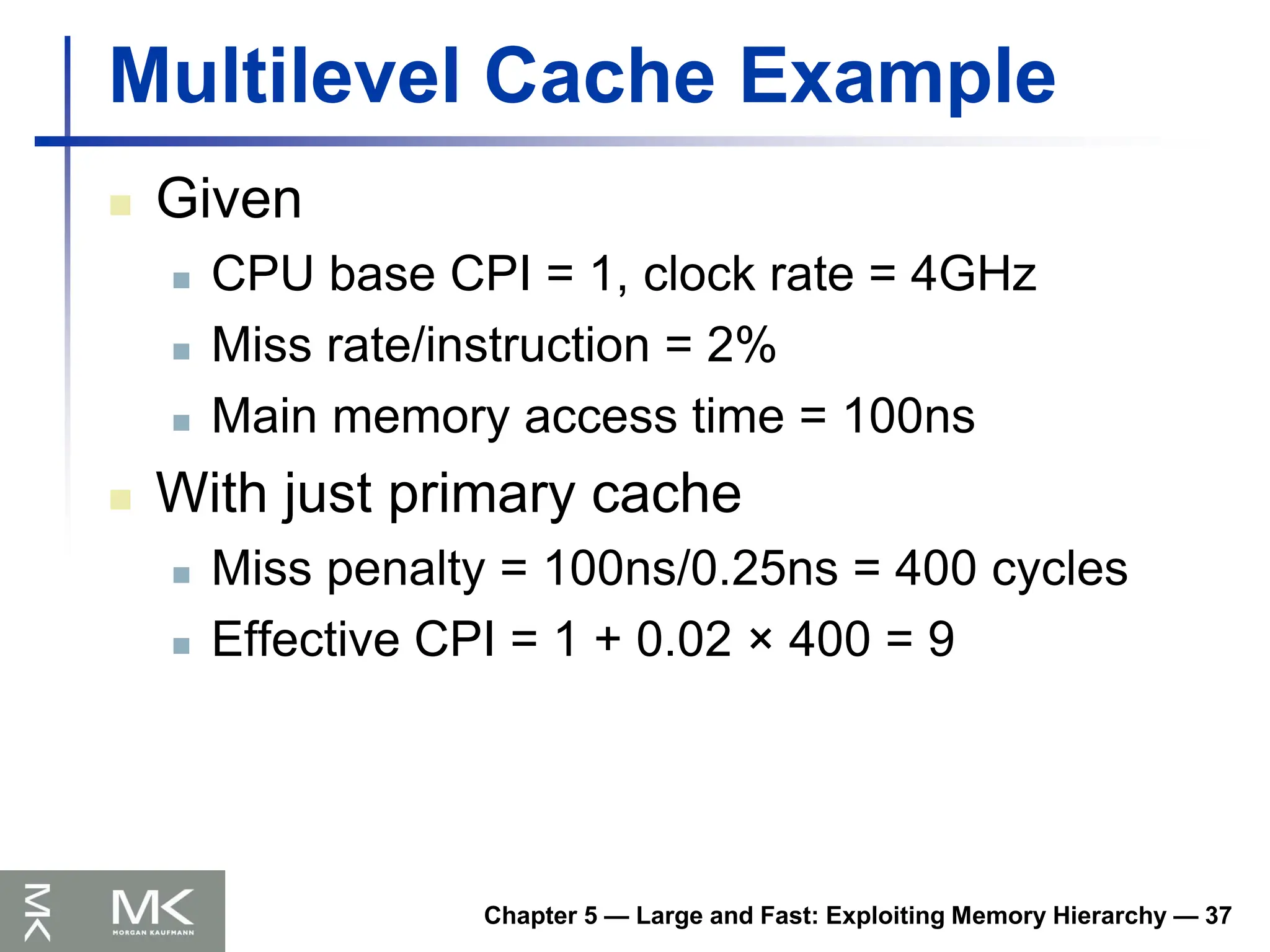 Chapter 5 — Large and Fast: Exploiting Memory Hierarchy — 37
Multilevel Cache Example
 Given
 CPU base CPI = 1, clock rate = 4GHz
 Miss rate/instruction = 2%
 Main memory access time = 100ns
 With just primary cache
 Miss penalty = 100ns/0.25ns = 400 cycles
 Effective CPI = 1 + 0.02 × 400 = 9
 