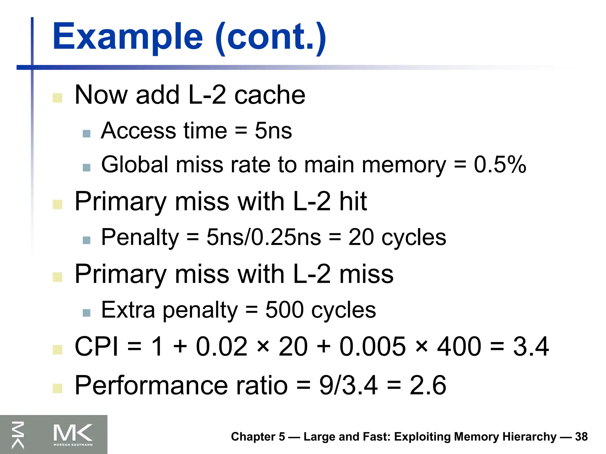 Chapter 5 — Large and Fast: Exploiting Memory Hierarchy — 38
Example (cont.)
 Now add L-2 cache
 Access time = 5ns
 Global miss rate to main memory = 0.5%
 Primary miss with L-2 hit
 Penalty = 5ns/0.25ns = 20 cycles
 Primary miss with L-2 miss
 Extra penalty = 500 cycles
 CPI = 1 + 0.02 × 20 + 0.005 × 400 = 3.4
 Performance ratio = 9/3.4 = 2.6
 