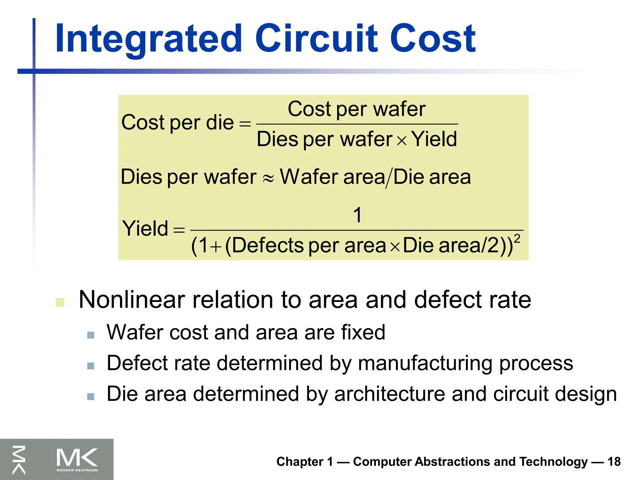 Chapter 1 — Computer Abstractions and Technology — 18
Integrated Circuit Cost
 Nonlinear relation to area and defect rate
 Wafer cost and area are fixed
 Defect rate determined by manufacturing process
 Die area determined by architecture and circuit design
2
area/2))
Die
area
per
(Defects
(1
1
Yield
area
Die
area
Wafer
wafer
per
Dies
Yield
wafer
per
Dies
wafer
per
Cost
die
per
Cost






 