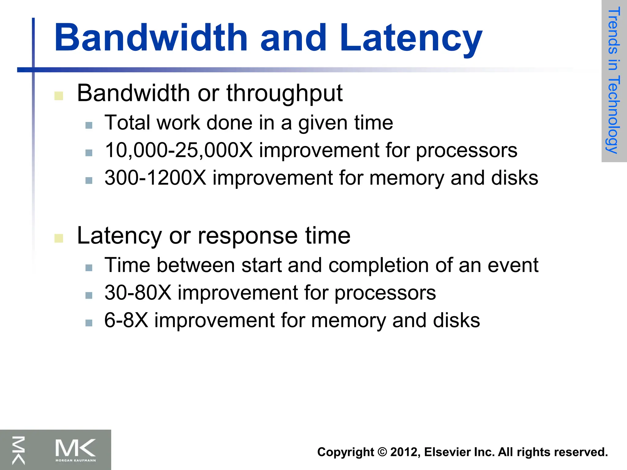 Copyright © 2012, Elsevier Inc. All rights reserved.
Bandwidth and Latency
 Bandwidth or throughput
 Total work done in a given time
 10,000-25,000X improvement for processors
 300-1200X improvement for memory and disks
 Latency or response time
 Time between start and completion of an event
 30-80X improvement for processors
 6-8X improvement for memory and disks
Trends
in
Technology
 
