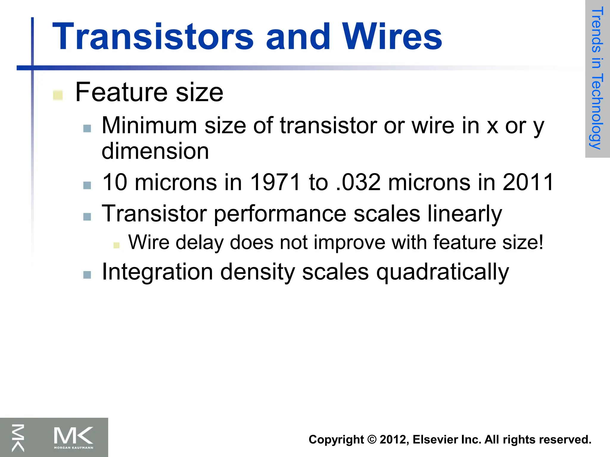 Copyright © 2012, Elsevier Inc. All rights reserved.
Transistors and Wires
 Feature size
 Minimum size of transistor or wire in x or y
dimension
 10 microns in 1971 to .032 microns in 2011
 Transistor performance scales linearly
 Wire delay does not improve with feature size!
 Integration density scales quadratically
Trends
in
Technology
 