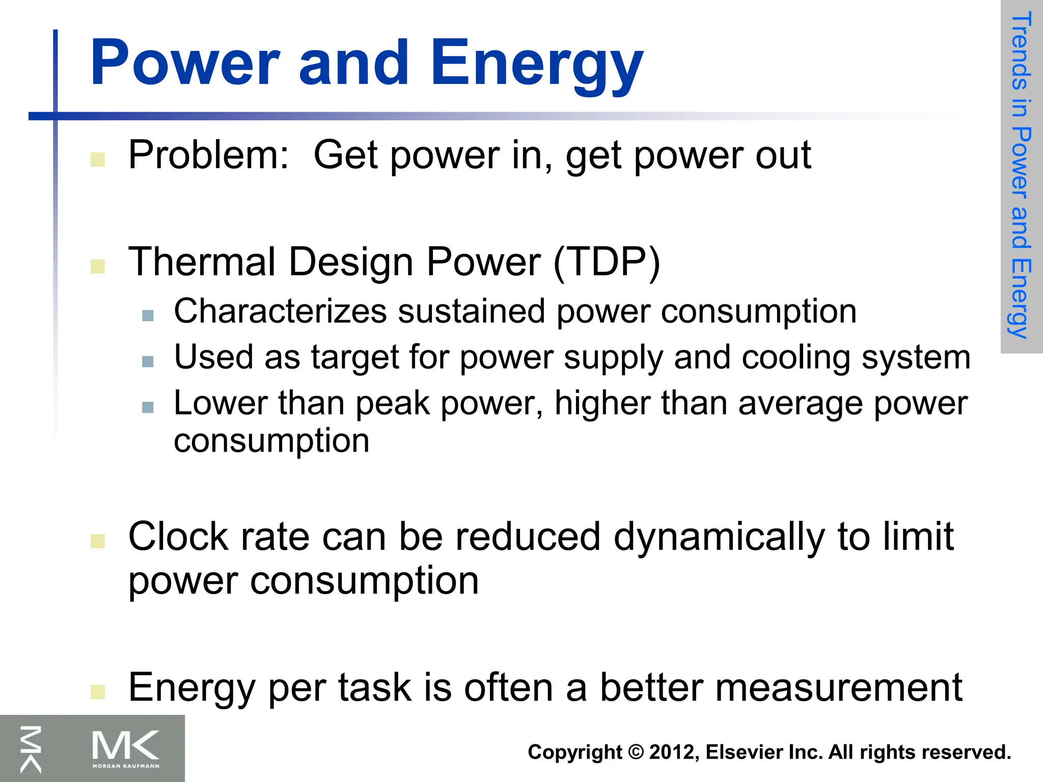 Copyright © 2012, Elsevier Inc. All rights reserved.
Power and Energy
 Problem: Get power in, get power out
 Thermal Design Power (TDP)
 Characterizes sustained power consumption
 Used as target for power supply and cooling system
 Lower than peak power, higher than average power
consumption
 Clock rate can be reduced dynamically to limit
power consumption
 Energy per task is often a better measurement
Trends
in
Power
and
Energy
 