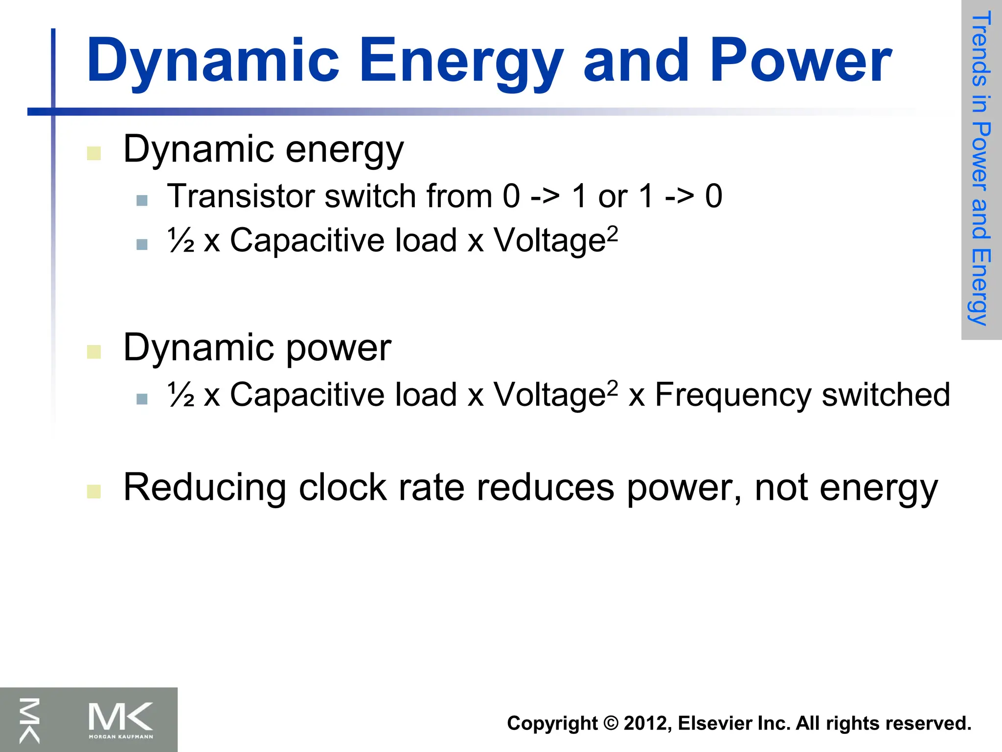 Copyright © 2012, Elsevier Inc. All rights reserved.
Dynamic Energy and Power
 Dynamic energy
 Transistor switch from 0 -> 1 or 1 -> 0
 ½ x Capacitive load x Voltage2
 Dynamic power
 ½ x Capacitive load x Voltage2 x Frequency switched
 Reducing clock rate reduces power, not energy
Trends
in
Power
and
Energy
 