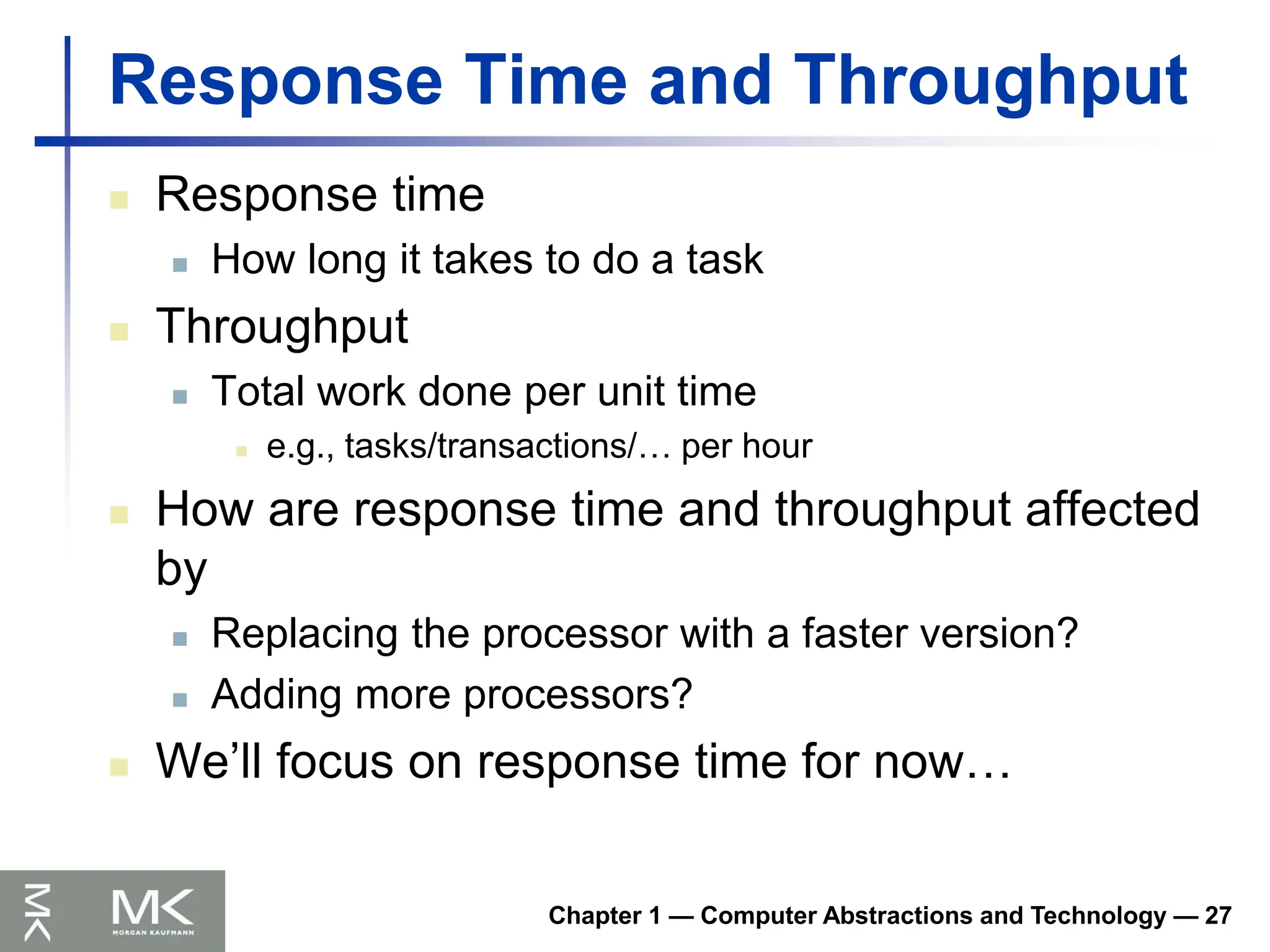 Chapter 1 — Computer Abstractions and Technology — 27
Response Time and Throughput
 Response time
 How long it takes to do a task
 Throughput
 Total work done per unit time
 e.g., tasks/transactions/… per hour
 How are response time and throughput affected
by
 Replacing the processor with a faster version?
 Adding more processors?
 We’ll focus on response time for now…
 