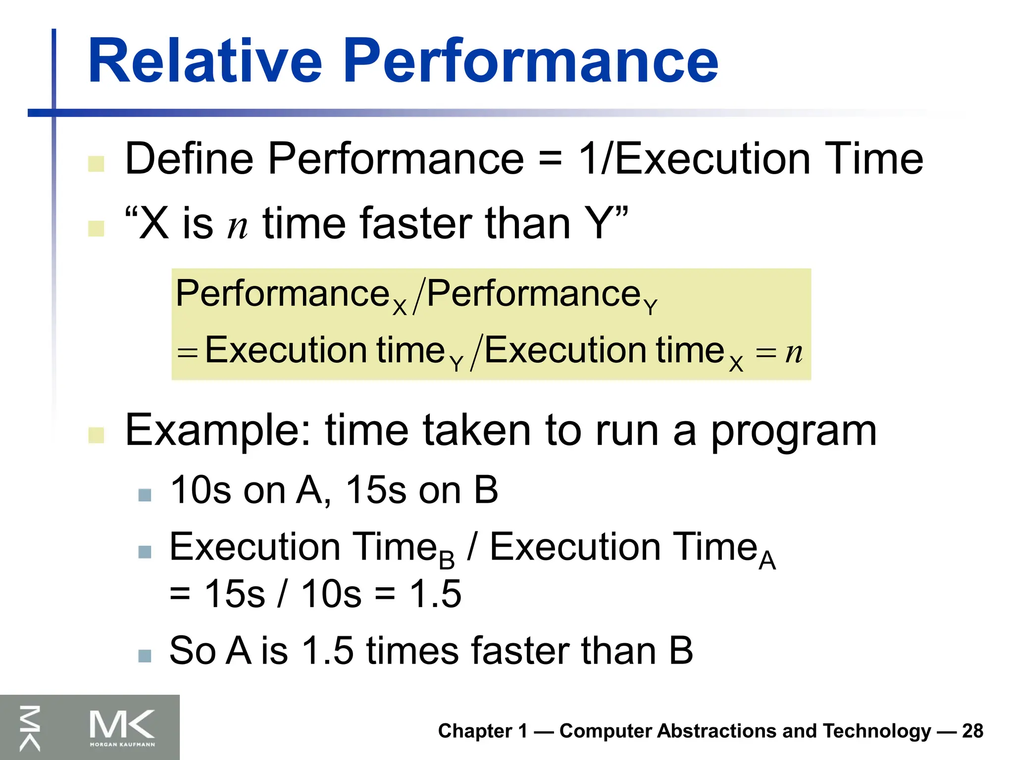 Chapter 1 — Computer Abstractions and Technology — 28
Relative Performance
 Define Performance = 1/Execution Time
 “X is n time faster than Y”
n

 X
Y
Y
X
time
Execution
time
Execution
e
Performanc
e
Performanc
 Example: time taken to run a program
 10s on A, 15s on B
 Execution TimeB / Execution TimeA
= 15s / 10s = 1.5
 So A is 1.5 times faster than B
 