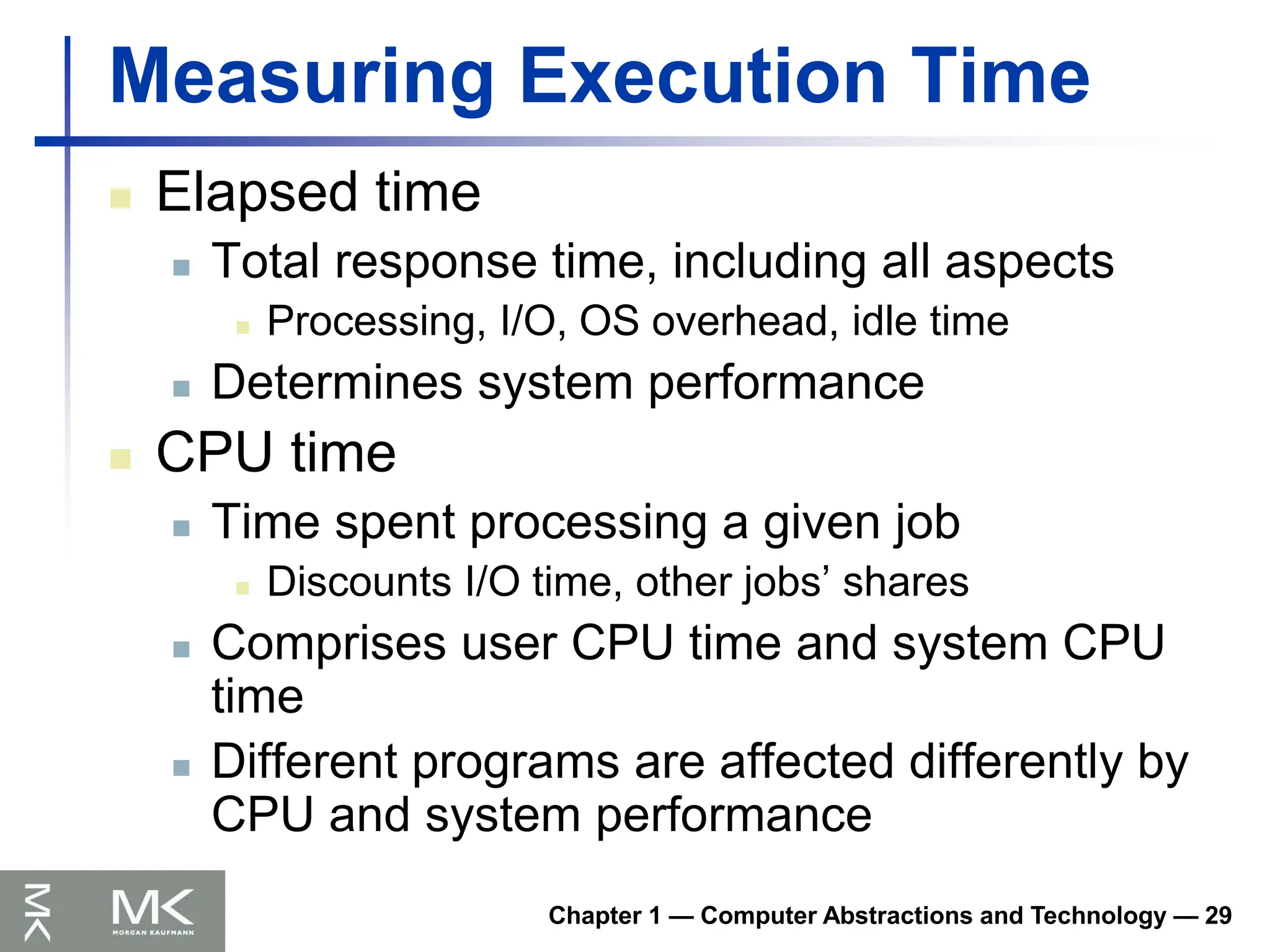 Chapter 1 — Computer Abstractions and Technology — 29
Measuring Execution Time
 Elapsed time
 Total response time, including all aspects
 Processing, I/O, OS overhead, idle time
 Determines system performance
 CPU time
 Time spent processing a given job
 Discounts I/O time, other jobs’ shares
 Comprises user CPU time and system CPU
time
 Different programs are affected differently by
CPU and system performance
 