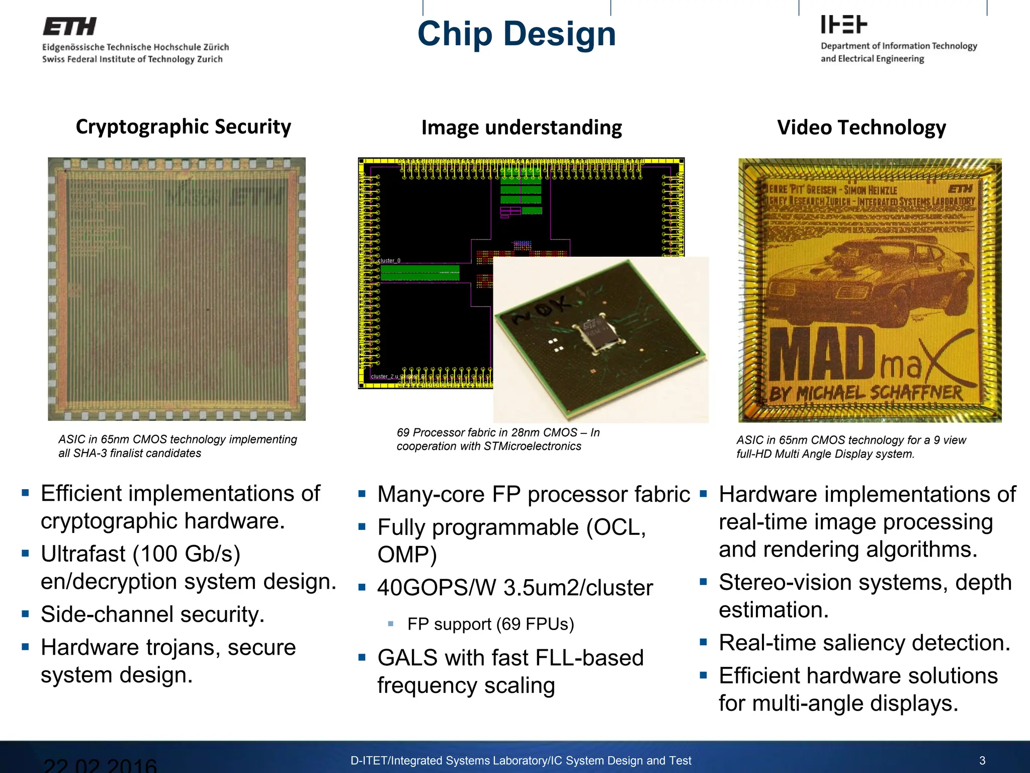 Cryptographic Security
 Efficient implementations of
cryptographic hardware.
 Ultrafast (100 Gb/s)
en/decryption system design.
 Side-channel security.
 Hardware trojans, secure
system design.
3
D-ITET/Integrated Systems Laboratory/IC System Design and Test
ASIC in 65nm CMOS technology implementing
all SHA-3 finalist candidates
Image understanding
 Many-core FP processor fabric
 Fully programmable (OCL,
OMP)
 40GOPS/W 3.5um2/cluster
 FP support (69 FPUs)
 GALS with fast FLL-based
frequency scaling
69 Processor fabric in 28nm CMOS – In
cooperation with STMicroelectronics
Video Technology
 Hardware implementations of
real-time image processing
and rendering algorithms.
 Stereo-vision systems, depth
estimation.
 Real-time saliency detection.
 Efficient hardware solutions
for multi-angle displays.
ASIC in 65nm CMOS technology for a 9 view
full-HD Multi Angle Display system.
Chip Design
 