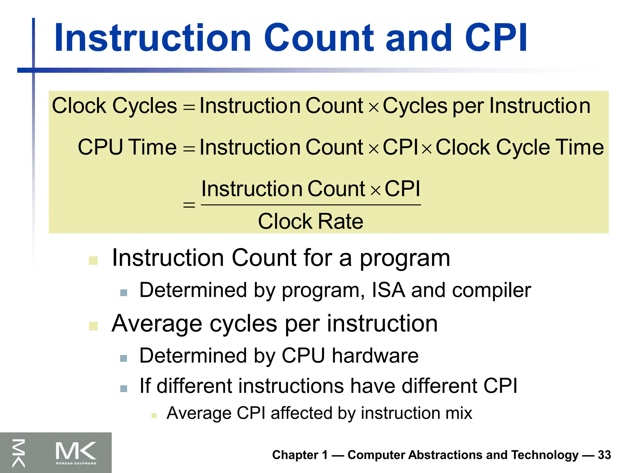 Chapter 1 — Computer Abstractions and Technology — 33
Instruction Count and CPI
 Instruction Count for a program
 Determined by program, ISA and compiler
 Average cycles per instruction
 Determined by CPU hardware
 If different instructions have different CPI
 Average CPI affected by instruction mix
Rate
Clock
CPI
Count
n
Instructio
Time
Cycle
Clock
CPI
Count
n
Instructio
Time
CPU
n
Instructio
per
Cycles
Count
n
Instructio
Cycles
Clock







 