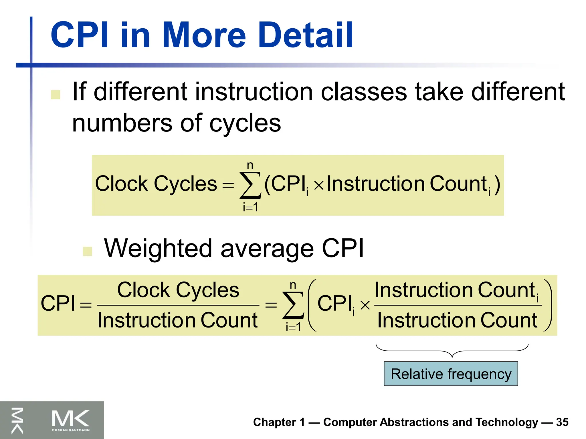 Chapter 1 — Computer Abstractions and Technology — 35
CPI in More Detail
 If different instruction classes take different
numbers of cycles




n
1
i
i
i )
Count
n
Instructio
(CPI
Cycles
Clock
 Weighted average CPI











n
1
i
i
i
Count
n
Instructio
Count
n
Instructio
CPI
Count
n
Instructio
Cycles
Clock
CPI
Relative frequency
 
