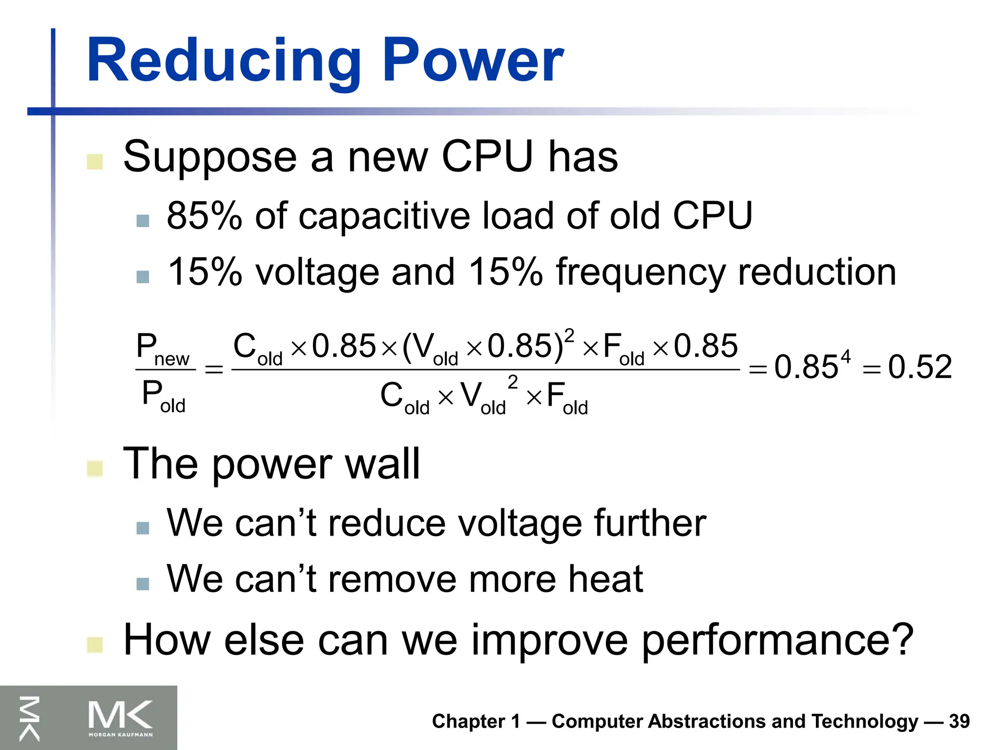 Chapter 1 — Computer Abstractions and Technology — 39
Reducing Power
 Suppose a new CPU has
 85% of capacitive load of old CPU
 15% voltage and 15% frequency reduction
0.52
0.85
F
V
C
0.85
F
0.85)
(V
0.85
C
P
P 4
old
2
old
old
old
2
old
old
old
new










 The power wall
 We can’t reduce voltage further
 We can’t remove more heat
 How else can we improve performance?
 