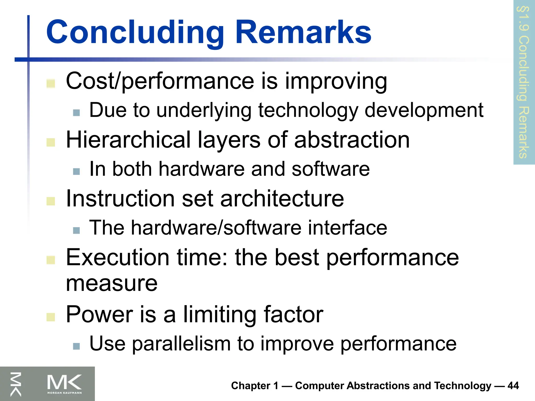 Chapter 1 — Computer Abstractions and Technology — 44
Concluding Remarks
 Cost/performance is improving
 Due to underlying technology development
 Hierarchical layers of abstraction
 In both hardware and software
 Instruction set architecture
 The hardware/software interface
 Execution time: the best performance
measure
 Power is a limiting factor
 Use parallelism to improve performance
§1.9
Concluding
Remarks
 