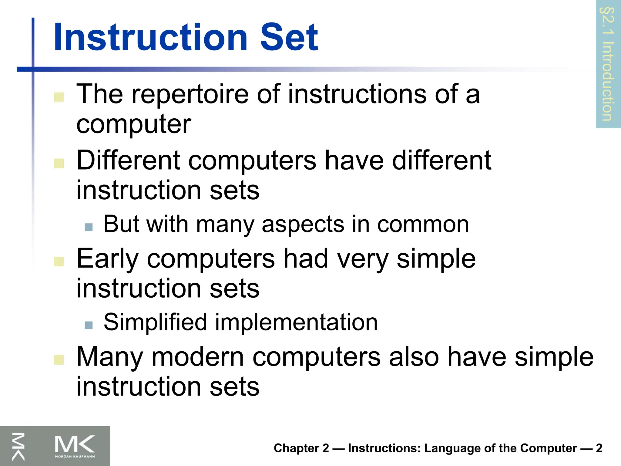 Chapter 2 — Instructions: Language of the Computer — 2
Instruction Set
 The repertoire of instructions of a
computer
 Different computers have different
instruction sets
 But with many aspects in common
 Early computers had very simple
instruction sets
 Simplified implementation
 Many modern computers also have simple
instruction sets
§2.1
Introduction
 
