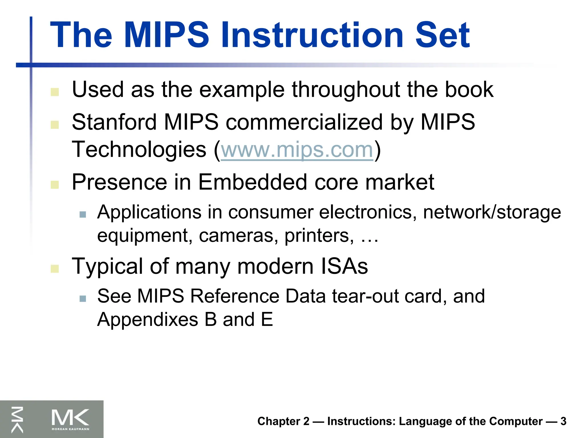 Chapter 2 — Instructions: Language of the Computer — 3
The MIPS Instruction Set
 Used as the example throughout the book
 Stanford MIPS commercialized by MIPS
Technologies (www.mips.com)
 Presence in Embedded core market
 Applications in consumer electronics, network/storage
equipment, cameras, printers, …
 Typical of many modern ISAs
 See MIPS Reference Data tear-out card, and
Appendixes B and E
 