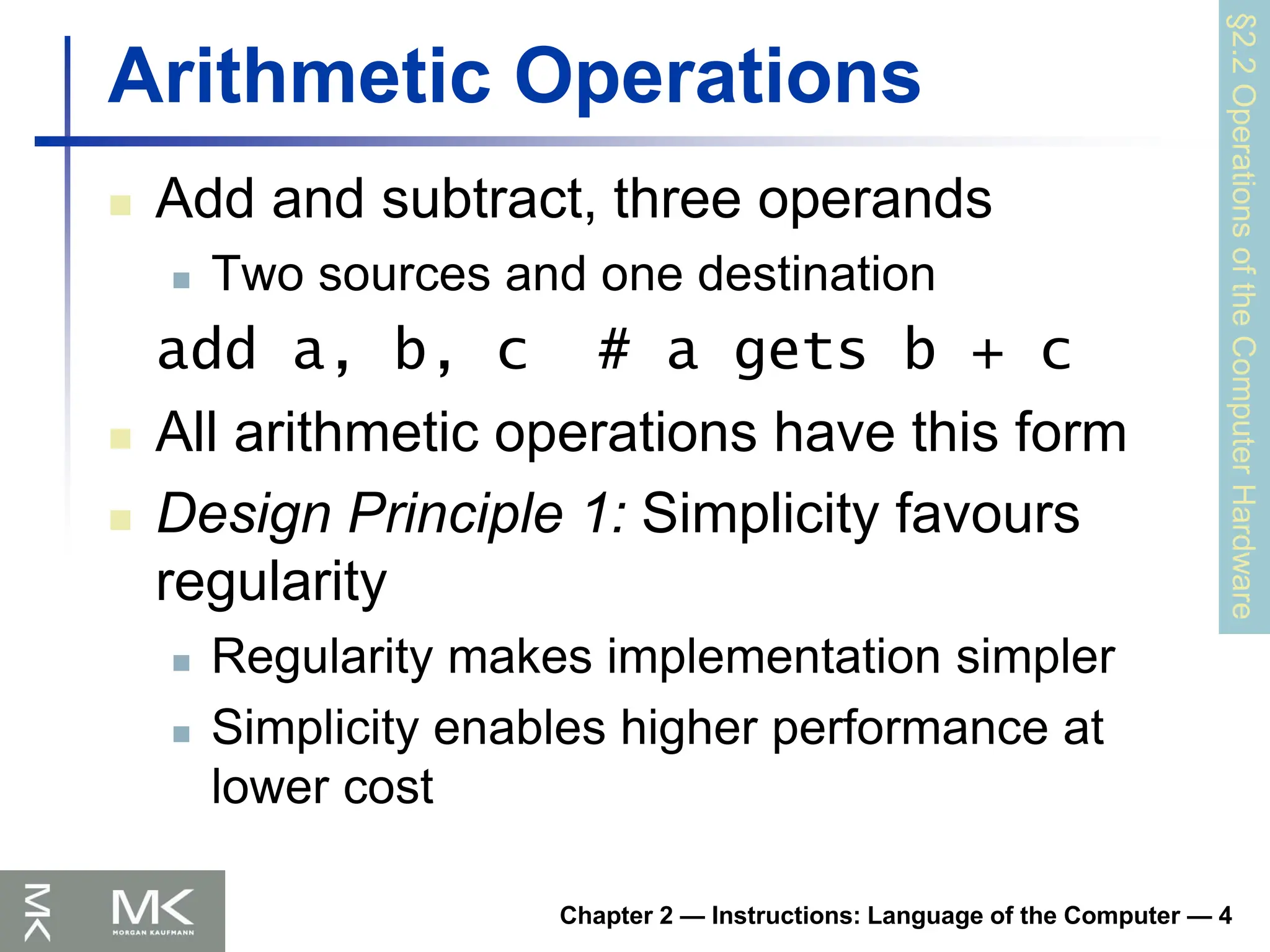 Chapter 2 — Instructions: Language of the Computer — 4
Arithmetic Operations
 Add and subtract, three operands
 Two sources and one destination
add a, b, c # a gets b + c
 All arithmetic operations have this form
 Design Principle 1: Simplicity favours
regularity
 Regularity makes implementation simpler
 Simplicity enables higher performance at
lower cost
§2.2
Operations
of
the
Computer
Hardware
 
