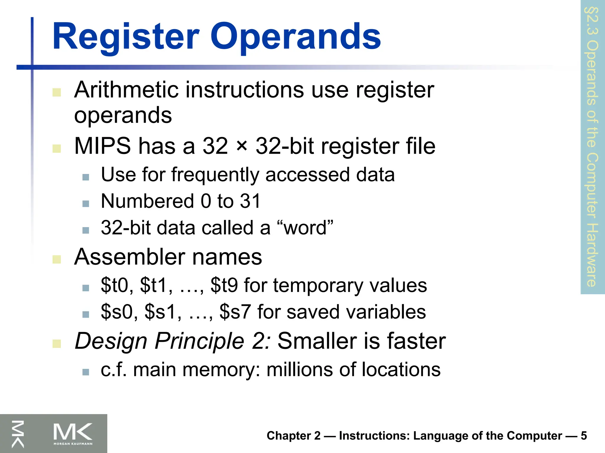 Chapter 2 — Instructions: Language of the Computer — 5
Register Operands
 Arithmetic instructions use register
operands
 MIPS has a 32 × 32-bit register file
 Use for frequently accessed data
 Numbered 0 to 31
 32-bit data called a “word”
 Assembler names
 $t0, $t1, …, $t9 for temporary values
 $s0, $s1, …, $s7 for saved variables
 Design Principle 2: Smaller is faster
 c.f. main memory: millions of locations
§2.3
Operands
of
the
Computer
Hardware
 