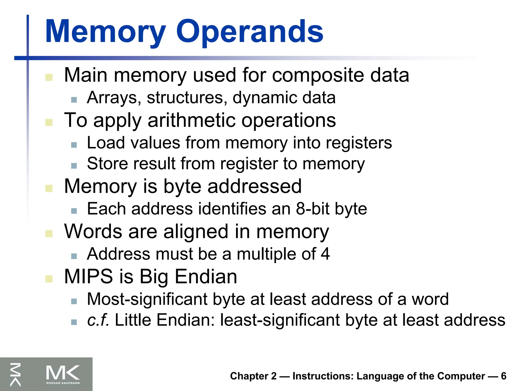 Chapter 2 — Instructions: Language of the Computer — 6
Memory Operands
 Main memory used for composite data
 Arrays, structures, dynamic data
 To apply arithmetic operations
 Load values from memory into registers
 Store result from register to memory
 Memory is byte addressed
 Each address identifies an 8-bit byte
 Words are aligned in memory
 Address must be a multiple of 4
 MIPS is Big Endian
 Most-significant byte at least address of a word
 c.f. Little Endian: least-significant byte at least address
 