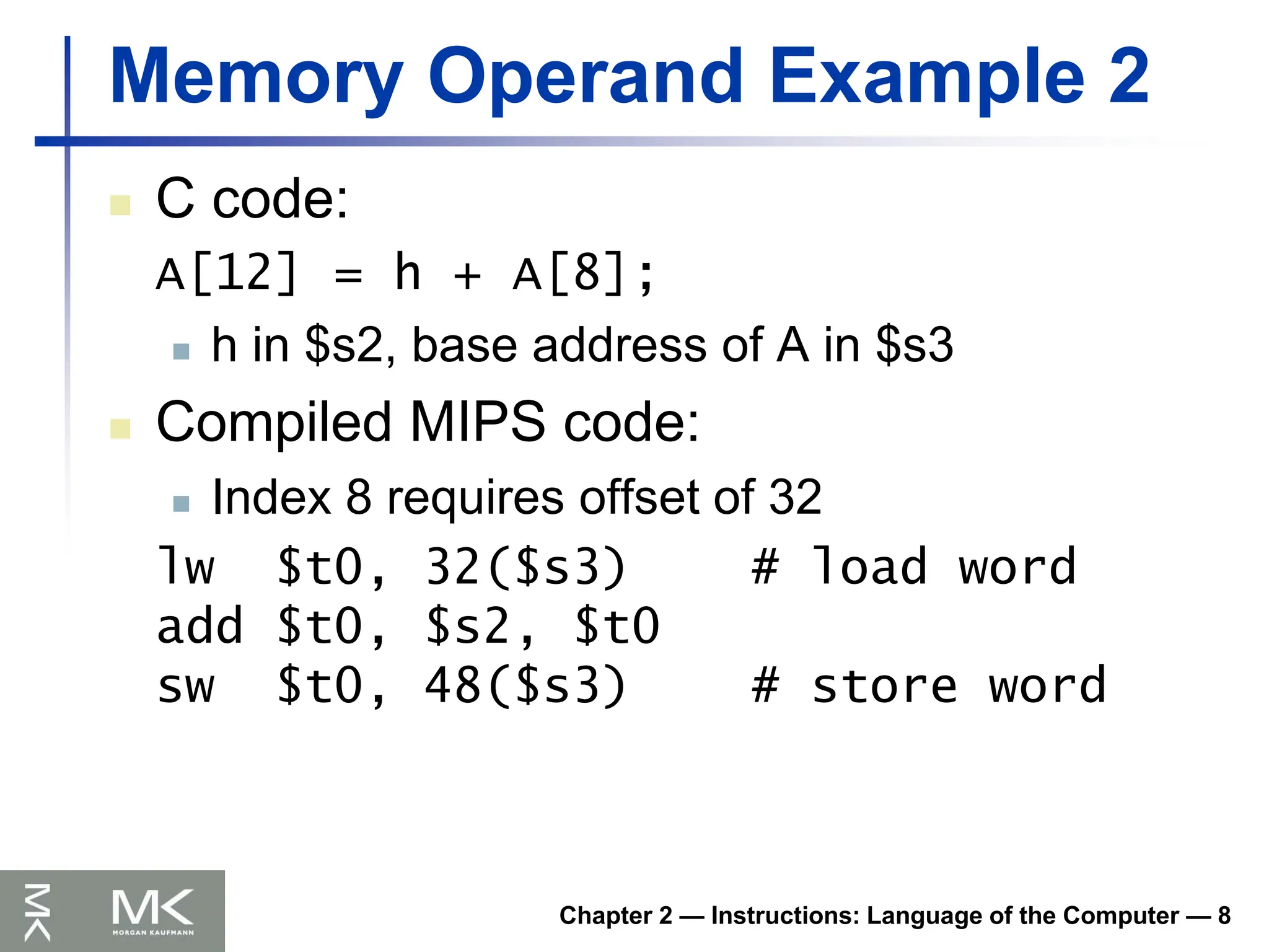 Chapter 2 — Instructions: Language of the Computer — 8
Memory Operand Example 2
 C code:
A[12] = h + A[8];
 h in $s2, base address of A in $s3
 Compiled MIPS code:
 Index 8 requires offset of 32
lw $t0, 32($s3) # load word
add $t0, $s2, $t0
sw $t0, 48($s3) # store word
 