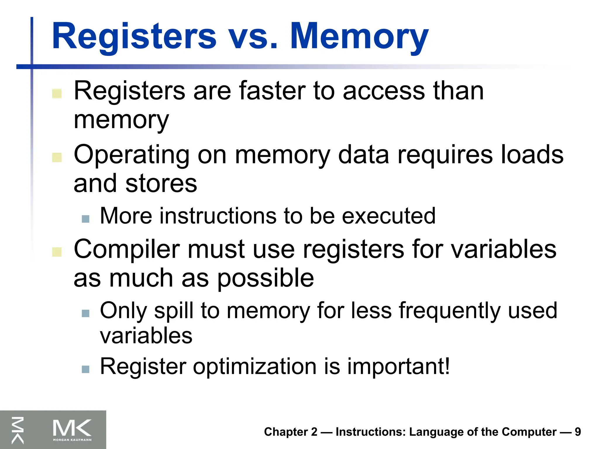 Chapter 2 — Instructions: Language of the Computer — 9
Registers vs. Memory
 Registers are faster to access than
memory
 Operating on memory data requires loads
and stores
 More instructions to be executed
 Compiler must use registers for variables
as much as possible
 Only spill to memory for less frequently used
variables
 Register optimization is important!
 