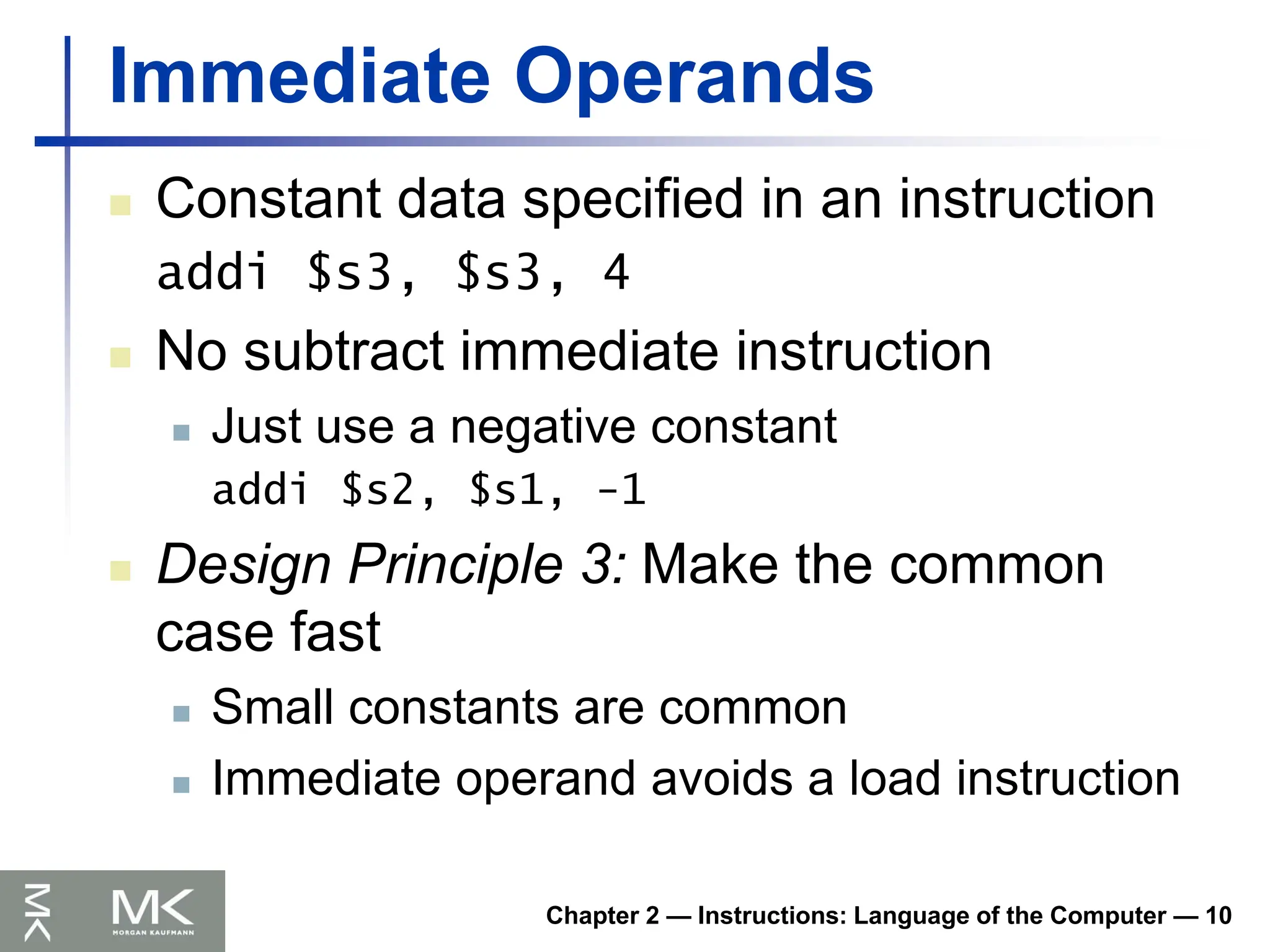 Chapter 2 — Instructions: Language of the Computer — 10
Immediate Operands
 Constant data specified in an instruction
addi $s3, $s3, 4
 No subtract immediate instruction
 Just use a negative constant
addi $s2, $s1, -1
 Design Principle 3: Make the common
case fast
 Small constants are common
 Immediate operand avoids a load instruction
 