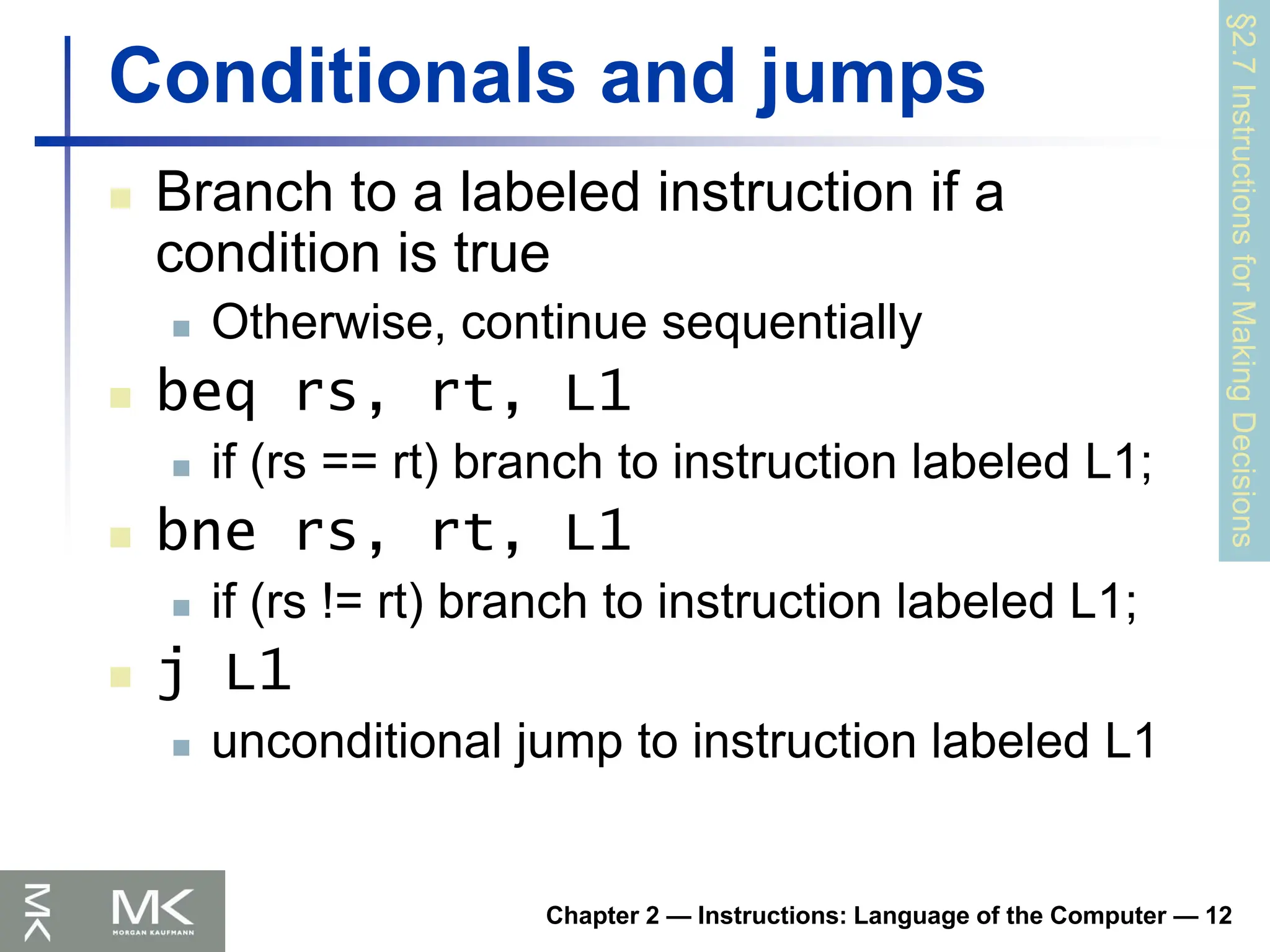 Chapter 2 — Instructions: Language of the Computer — 12
Conditionals and jumps
 Branch to a labeled instruction if a
condition is true
 Otherwise, continue sequentially
 beq rs, rt, L1
 if (rs == rt) branch to instruction labeled L1;
 bne rs, rt, L1
 if (rs != rt) branch to instruction labeled L1;
 j L1
 unconditional jump to instruction labeled L1
§2.7
Instructions
for
Making
Decisions
 