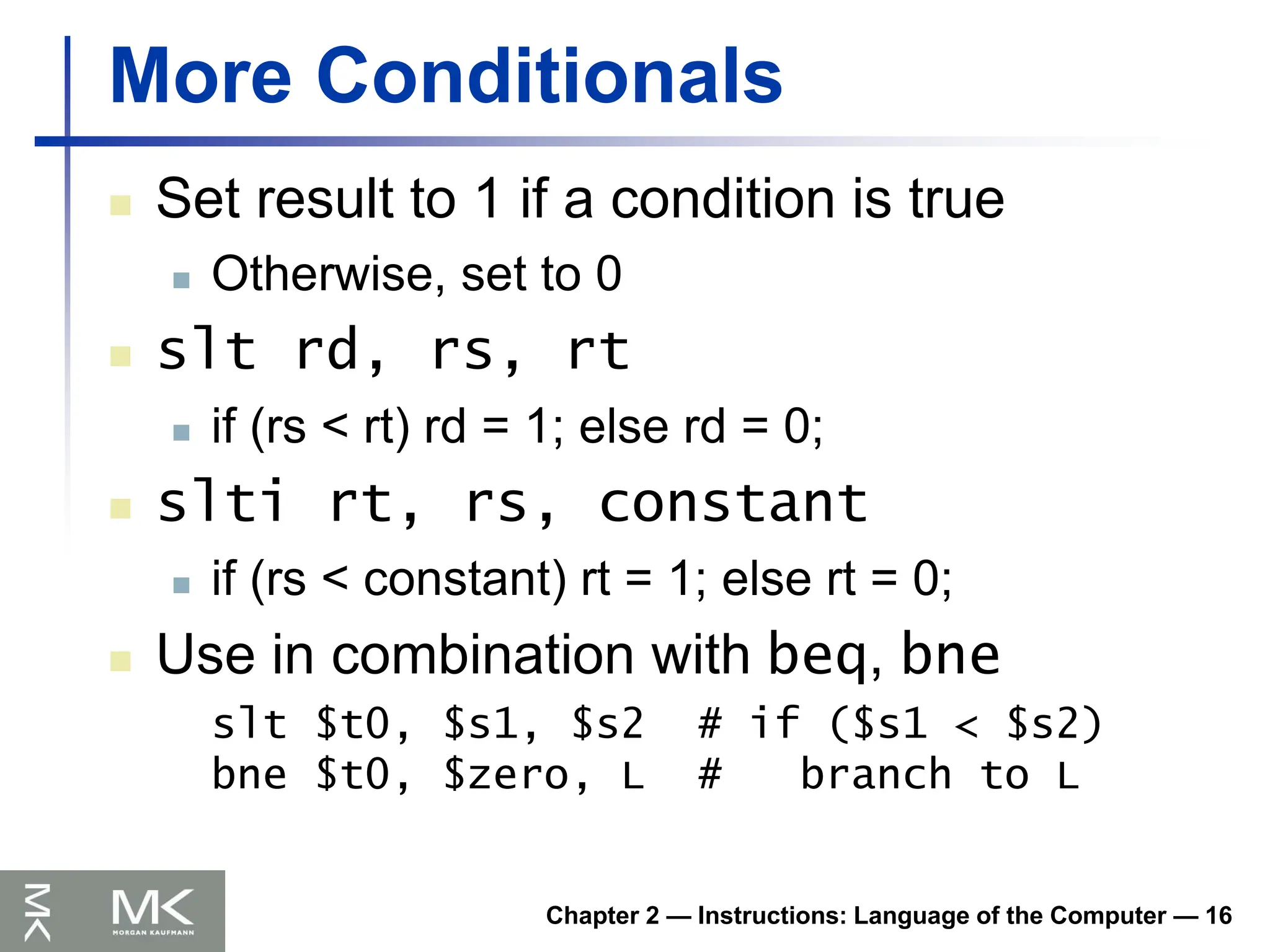 Chapter 2 — Instructions: Language of the Computer — 16
More Conditionals
 Set result to 1 if a condition is true
 Otherwise, set to 0
 slt rd, rs, rt
 if (rs < rt) rd = 1; else rd = 0;
 slti rt, rs, constant
 if (rs < constant) rt = 1; else rt = 0;
 Use in combination with beq, bne
slt $t0, $s1, $s2 # if ($s1 < $s2)
bne $t0, $zero, L # branch to L
 